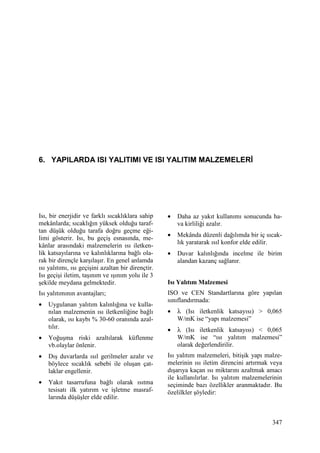 347
6. YAPILARDA ISI YALITIMI VE ISI YALITIM MALZEMELERĐ
Isı, bir enerjidir ve farklı sıcaklıklara sahip
mekânlarda; sıcaklığın yüksek olduğu taraf-
tan düşük olduğu tarafa doğru geçme eği-
limi gösterir. Isı, bu geçiş esnasında, me-
kânlar arasındaki malzemelerin ısı iletken-
lik katsayılarına ve kalınlıklarına bağlı ola-
rak bir dirençle karşılaşır. En genel anlamda
ısı yalıtımı, ısı geçişini azaltan bir dirençtir.
Isı geçişi iletim, taşınım ve ışınım yolu ile 3
şekilde meydana gelmektedir.
Isı yalıtımının avantajları;
• Uygulanan yalıtım kalınlığına ve kulla-
nılan malzemenin ısı iletkenliğine bağlı
olarak, ısı kaybı % 30-60 oranında azal-
tılır.
• Yoğuşma riski azaltılarak küflenme
vb.olaylar önlenir.
• Dış duvarlarda ısıl gerilmeler azalır ve
böylece sıcaklık sebebi ile oluşan çat-
laklar engellenir.
• Yakıt tasarrufuna bağlı olarak ısıtma
tesisatı ilk yatırım ve işletme masraf-
larında düşüşler elde edilir.
• Daha az yakıt kullanımı sonucunda ha-
va kirliliği azalır.
• Mekânda düzenli dağılımda bir iç sıcak-
lık yaratarak ısıl konfor elde edilir.
• Duvar kalınlığında incelme ile birim
alandan kazanç sağlanır.
Isı Yalıtım Malzemesi
ISO ve CEN Standartlarına göre yapılan
sınıflandırmada:
• λ (Isı iletkenlik katsayısı) > 0,065
W/mK ise “yapı malzemesi”
• λ (Isı iletkenlik katsayısı) < 0,065
W/mK ise “ısı yalıtım malzemesi”
olarak değerlendirilir.
Isı yalıtım malzemeleri, bitişik yapı malze-
melerinin ısı iletim direncini artırmak veya
dışarıya kaçan ısı miktarını azaltmak amacı
ile kullanılırlar. Isı yalıtım malzemelerinin
seçiminde bazı özellikler aranmaktadır. Bu
özelilkler şöyledir:
 