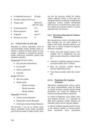 348
• Isı iletkenlik katsayısı-λ (W/mK)
• Su buharı difüzyon direnci-µ -
• Yangın sınıfı DIN 4102,
BS 476’e göre
• Sıcaklık dayanımı (o
C)
• Basınç dayanımı (kpa)
• Yoğunluk (kg/m3
)
• Hacimce su emme %
6.1. UYGULAMA ALANLARI
Binalarda ısı yalıtımı yapılırken, ısının en
çok kaybolduğu yerlere özellikle önem ve-
rilmeli ve yalıtım bir bütün olarak ele alın-
malıdır. Yapılarda ısı kayıplarının gerçek-
leştiği, dolayısıyla yalıtılması gerekn yapı
elemanları şöyledir:
Dış duvarlar (Pürüzlü-oluklu)
• Dış yüzeyden (Mantolama)
• Đç yüzeyden
• Sandviç (pürüzsüz)
• Çıkmalar
Çatılar (Pürüzsüz)
• Düz teras çatılar
• Eğimli çatılar
- Mertek üzerinden
- Mertek arasından
- Mertek altından
Döşemeler (Pürüzsüz)
• Zemine oturan döşemeler
• Döşemeden ısıtmalı döşemeler
• Isıtılmayan ortama bitişik döşemeler
Dış duvarlar 3 ayrı tip ısı yalıtım uygu-
laması yapılabilir ancak bunlar içerisinde
yapı fiziği açısından en doğru çözüm; bina-
nın tüm dış yüzeyine sürekli bir yalıtım
imkanı sağlayan, kolon ve kiriş gibi ele-
manlarda oluşması muhtemel ısı köprülerini
engelleyen, yaz/kış sıcaklık farklarından
ötürü duvarın ısıl gerilmelerini asgari ölçü-
lere indiren dış yüzeyden sürekli ısı yalıtım
uygulamasıdır (mantolama).
6.1.2. Duvarların Dışarıdan Isı Yalıtımı-
Mantolama
Bu sistemde duvar, kolon ve kirişlerin tümü
bina dışından her iki yüzü pürüzlü ve
oluklu; imal edilen ekstrude polistren veya
diğer cins ısı yalıtım levhaları ile kaplanır.
Sistemin avantajları:
• Kolon, kiriş gibi yapının taşıyıcı siste-
mindeki tüm ısı köprülerini, dış me-
kanla temasını önleyerek, ortadan kaldı-
rır.
• Yalıtımsız binalarda yoğuşma sonucun-
da oluşan rutubet, küf vs. önlenir.
• Bina dış yüzeyini sıcaklık farkının
olumsuz etkilerinden korur.
• Yapı fiziği açısından ideal olan sistem-
dir.
6.1.2.1. Mantolama’da Uygulama
Sıralaması
Mantolama uygulamasında yalıtım yapıla-
cak yüzey temizlendikten sonra ilk olarak
ısı yalıtım levhaları yatayda düzgün olarak
dizilmeleri için zemin kat döşemesi alt
kotuna su basman profilleri yerleştirilir.
Isı yalıtım levhalarının varsa oluklu yüze-
yine kenarlar boyunca ve 5 noktadan da
öbek öbek yapıştırıcı sürülür. Böylece her
noktadan yüzeye tam bir yapışma sağlanır.
Isı yalıtım levhaları kenarları binili ise bini-
si üste gelecek şekilde su basman profil-
lerine oturtularak duvar yüzeylerine
 