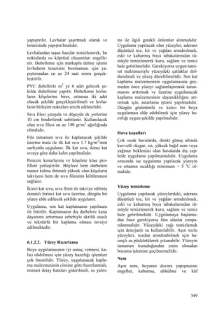 349
yapıştırılır. Levhalar şaşırtmalı olarak ve
terazisinde yapıştırılmalıdır.
Levhalardan taşan harçlar temizlenerek, bu
noktalarda ısı köprüsü oluşumları engelle-
nir. Dubelleme için matkapla delme işlemi
levhaların terazisini bozmaması için ya-
pıştırmadan en az 24 saat sonra gerçek-
leştirilir.
PVC dubellerle m2
ye 6 adet gelecek şe-
kilde dubelleme yapılır. Dubelleme levha-
ların köşelerine birer, ortasına iki adet
olacak şekilde gerçekleştirilmeli ve levha-
ların birleşim noktaları tercih edilmelidir.
Sıva filesi yatayda ve düşeyde ek yerlerine
10 cm bindirilerek sabitlenir. Kullanılacak
olan sıva filesi en az 140 gr/m2
ağırlığında
olmalıdır.
File tamamen sıva ile kaplanacak şekilde
üzerine mala ile ilk kat sıva 1.7 kg/m2
/mm
sarfiyatla uygulanır. Đlk kat sıva, ikinci kat
sıvaya göre daha kalın yapılmalıdır.
Pencere kenarlarına ve köşelere köşe pro-
filleri yerleştirilir. Böylece hem darbelere
maruz kalma ihtimali yüksek olan köşelerin
takviyesi hem de sıva filesinin kilitlenmesi
sağlanır.
Đkinci kat sıva, sıva filesi ile takviye edilmiş
donatılı birinci kat sıva üzerine, düzgün bir
yüzey elde edilecek şekilde uygulanır.
Uygulama, son kat kaplamanın yapılması
ile bitirilir. Kaplamanın dış darbelere karşı
dayanımı arttırması sebebiyle akrilik esaslı
ve tekstürlü bir kaplama olması tavsiye
edilmektedir.
6.1.2.2. Yüzey Hazırlama
Boya uygulamasının iyi sonuç vermesi, ka-
lıcı olabilmesi için yüzey hazırlığı işlemleri
çok önemlidir. Yüzey, uygulanacak kapla-
ma malzemesinin cinsine göre hazırlanmalı,
mimari detay hataları giderilmeli, su yalıtı-
mı ile ilgili gerekli önlemler alınmalıdır.
Uygulama yapılacak olan yüzeyler, aderans
düşürücü toz, kir ve yağdan arındırılmalı,
eski ve kabarmış boya tabakalarından tü-
müyle temizlenerek kuru, sağlam ve temiz
hale getirilmelidir. Gerekiyorsa uygun tami-
rat malzemesiyle yüzeydeki çatlaklar dol-
durulmalı ve yüzey düzeltilmelidir. Son kat
kaplama malzemesinin uygulamasına geç-
meden önce yüzeyi sağlamlaştırarak tutun-
masını arttırmak ve üzerine uygulanacak
kaplama malzemesinin dayanıklılığını art-
tırmak için, astarlama işlemi yapılmalıdır.
Düzgün görünümlü ve kalıcı bir boya
uygulaması elde edebilmek için yüzey ha-
zırlığı uygun şekilde yapılmalıdır.
Hava koşulları
Çok sıcak havalarda, direkt güneş altında
kuvvetli rüzgar, sis, yüksek bağıl nem veya
yağmur beklentisi olan havalarda dış cep-
hede uygulama yapılmamalıdır. Uygulama
sırasında ise uygulama yapılacak yüzeyin
ve ortamın sıcaklığı minimum + 5 o
C ol-
malıdır.
Yüzey temizleme
Uygulama yapılacak yüzeylerdeki, aderans
düşürücü toz, kir ve yağdan arındırılmalı,
eski ve kabarmış boya tabakalarından tü-
müyle temizlenerek kuru, sağlam ve temiz
hale getirilmelidir. Uygulamaya başlama-
dan önce gerekiyorsa tüm alanlar zımpa-
ralanmalıdır. Yüzeydeki yağı temizlemek
için deterjanlı su kullanılabilir. Aşırı tozlu
yüzeyleri, tozdan arındırabilmek için ba-
sınçlı su püskürtülerek yıkanabilir. Yüzeyin
tamamen kuruduğundan emin olmadan
boyama işlemine geçilmemelidir.
Nem
Aşırı nem, boyanın duvara yapışmasını
engeller, kabarma, dökülme ve küf
 