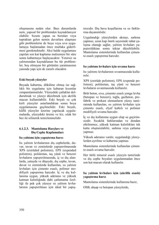 350
oluşmasına neden olur. Bazı durumlarda
nem, yapısal bir problemden kaynaklanıyor
olabilir. Sızıntı yapan su boruları veya
topraktan gelen nemin duvarlara ulaşması
gibi problemlerin de boya veya sıva uygu-
lamaya başlamadan önce mutlaka gideril-
mesi gerekmektedir. Aksi halde uygulaması
yapılan son kat kaplama malzemesi bir süre
sonra kabarmaya başlayacaktır. Yetersiz su
yalıtımından kaynaklanan bu tür problem-
ler, hoş olmayan bir görünüm yaratmasının
yanında yapı için de zararlı olacaktır.
Eski boyalı yüzeyler
Boyada kabarma, dökülme olmuş ise sağ-
lıklı bir uygulama için kabaran kısımlar
zımparalanmalıdır. Yüzeydeki çatlaklar dol-
durulmak ve yüzeyi düzeltmek için akrilik
macun kullanılabilir. Eski boyalı ve çok
kirli yüzeyler astarlandıktan sonra boya
uygulamasına geçilmelidir. Eski boyalı,
küflü yüzeyler üzerine yapılacak uygula-
malarda, yüzeydeki üreme ve kir, ıslak bir
bez ile silinerek temizlenmelidir.
6.1.2.3. Mantolama Harçları ve
Dış Cephe Kaplamaları
Isı yalıtımı için yapıştırma harcı
Isı yalıtım levhalarının dış cephelerde, du-
var, tavan ve zeminlerde yapıştırılmasında
XPS (extrüded polistren), EPS (expended
polistren), poliüretan, taş yünü ve benzeri
levhaların yapıştırılmasında, iç ve dış alan-
larda, yatayda ve düşeyde, dış cephe, tavan,
duvar ve zeminlerde kullanılan, ısı yalıtım
levhaları için çimento esaslı, polimer mo-
difiyeli yapıştırma harcıdır. Đç ve dış kul-
lanıma uygun, yüksek aderansı ve yüksek
katman kalınlığında dahi çatlamama özel-
liği ile pek çok yüzeye ısı yalıtım levha-
larının yapıştırılması için ideal bir yapış-
tırıcıdır. Dış hava koşullarına ve ısı farkla-
rına dayanımlıdır.
Uygulandığı yüzeylerden akmaz, sarkma
yapmaz, uzun kap ömrü sayesinde rahat ça-
lışma olanağı sağlar, yalıtım levhaları ya-
pıştırıldıktan sonra tekrar düzeltilebilir.
Mantolama sistemlerinde kullanılan çimen-
to esaslı yapıştırma harcıdır.
Isı yalıtımı levhaları için sıvama harcı
Isı yalıtımı levhalarının sıvanmasında kulla-
nılır.
XPS (extrüde polistren), EPS (expende po-
listren), poliüretan, taş yünü ve benzeri
levhaların sıvanmasında kullanılır.
Brüt beton, sıva, çimento esaslı yonga levha
(betopan ve benzeri), tuğla, gazbeton, pre-
fabrik ve prekast elemanların yüzey tami-
ratında kullanılan, ısı yalıtım levhaları için
çimento esaslı, elyaf katkılı ve polimer
modifiyeli sıvama harcıdır.
Đç ve dış kullanıma uygun olup su geçirim-
sizdir. Sıcaklık farklarından ve dondan
etkilenmez, yüksek katman kalınlıkları tek
katta oluşturulabilir, sarkma veya çatlama
yapmaz.
Yüksek aderansı vardır, uygulandığı yüzey-
lerden ayrılma ve kabarma yapmaz.
Mantolama sistemlerinde kullanılan çimen-
to esaslı sıvama harcıdır.
Her türlü mineral esaslı yüzeyin tamirinde
ve dış cephe boyaları uygulanmadan önce
son kat macun olarak kullanılır.
Isı yalıtım levhaları için (akrilik esaslı)
yapıştırma harcı
Mantolama sistemlerinde kullanıma hazır,
OSB, ahşap ve betopan yüzeylerde,
 