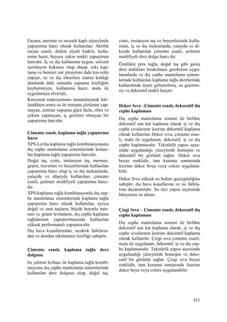 351
Fayans, mermer ve mozaik kaplı yüzeylerde
yapıştırma harcı olarak kullanılan: Akrilik
reçine esaslı, dralon elyafı katkılı, kulla-
nıma hazır, beyaza yakın renkli yapıştırma
harcıdır. Đç ve dış kullanıma uygun, solvent
içermeyen kokusuz olup ahşap, eski kap-
lama ve benzeri zor yüzeylere dahi kuvvetle
yapışır, su ve dış etkenlere maruz kaldığı
alanlarda dahi zamanla yapışma özelliğini
kaybetmeyen, kullanıma hazır, mala ile
uygulamaya elverişli,
Kimyasal reaksiyonunu tamamlayarak kür-
lendikten sonra su ile temasta çözünme yap-
mayan, zemine yapışma gücü fazla, rötre ve
çekme yapmayan, iç gerilimi olmayan bir
yapıştırma harcıdır.
Çimento esaslı, kaplama tuğla yapıştırma
harcı
XPS-Levha kaplama tuğla kombinasyonunu
dış cephe mantolama sistemlerinde kulanı-
lan kaplama tuğla yapıştırma harcıdır.
Doğal taş, cotto, imitasyon taş, mermer,
granit, traverten ve benzerlerinde kullanılan
yapıştırma harcı olup iç ve dış mekanlarda,
yatayda ve düşeyde kullanılan; çimento
esaslı, polimer modifiyeli yapıştırma harcı-
dır.
XPS-kaplama tuğla kombinasyonlu dış cep-
he mantolama sistemlerinde kaplama tuğla
yapıştırma harcı olarak kullanılan, ayrıca
doğal ve suni taşların, büyük boyutlu mer-
mer ve granit levhaların, dış cephe kaplama
tuğlalarının yapıştırılmasında kullanılan
yüksek performanslı yapıştırıcıdır.
Dış hava koşullarından, sıcaklık farkların-
dan ve dondan etkilenmez özelliğe sahiptir.
Çimento esaslı, kaplama tuğla derz
dolgusu
Isı yalıtım levhası ile kaplama tuğla kombi-
nasyonu dış cephe mantolama sistemlerinde
kullanılan derz dolgusu olup, doğal taş,
cotto, imitasyon taş ve benzerlerinde kulla-
nılan, iç ve dış mekanlarda, yatayda ve di-
keyde kullanılan çimento esaslı, polimer
modifiyeli derz dolgu harcı dır.
Özellikle pres tuğla, doğal taş gibi geniş
derz aralıkları bırakılması gerektiren uygu-
lamalarda ve dış cephe mantolama sistem-
lerinde kullanılan kaplama tuğla derzlerinde
kullanılmak üzere geliştirilmiş, su geçirim-
siz ve dekoratif renkli harçtır.
Dekor Sıva –Çimento esaslı, dekoratif dış
cephe kaplaması
Dış cephe mantolama sistemi ile birlikte
dekoratif son kat kaplama olarak iç ve dış
cephe sıvalarının üzerine dekoratif kaplama
olarak kullanılan Dekor sıva, çimento esas-
lı, mala ile uygulanan, dekoratif, iç ve dış
cephe kaplamasıdır. Tekstürlü yapısı saye-
sinde uygulandığı yüzeylerde homojen ve
dekoratif bir görüntü sağlar. Dekor sıva
beyaz renklidir, tam kuruma sonrasında
üzerine dekor boya veya colors uygulana-
bilir.
Dekor Sıva yüksek su buharı geçirgenliğine
sahiptir, dış hava koşullarına ve ısı farkla-
rına dayanımlıdır. Su itici yapısı sayesinde
bünyesine su almaz.
Çizgi Sıva – Çimento esaslı, dekoratif dış
cephe kaplaması
Dış cephe mantolama sistemi ile birlikte
dekoratif son kat kaplama olarak, iç ve dış
cephe sıvalarının üzerine dekoratif kaplama
olarak kullanılır. Çizgi sıva çimento esaslı,
mala ile uygulanan, dekoratif, iç ve dış cep-
he kaplamasıdır. Tekstürlü yapısı sayesinde
uygulandığı yüzeylerde homojen ve deko-
ratif bir görüntü sağlar. Çizgi sıva beyaz
renklidir, tam kuruma sonrasında üzerine
dekor boya veya colors uygulanabilir.
 