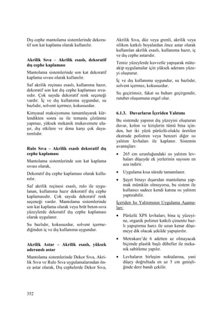 352
Dış cephe mantolama sistemlerinde dekora-
tif son kat kaplama olarak kullanılır.
Akrilik Sıva – Akrilik esaslı, dekoratif
dış cephe kaplaması
Mantolama sistemlerinde son kat dekoratif
kaplama sıvası olarak kullanılır.
Saf akrilik reçinası esaslı, kullanıma hazır,
dekoratif son kat dış cephe kaplaması sıva-
sıdır. Çok sayıda dekoratif renk seçeneği
vardır. Đç ve dış kullanıma uygundur, su
bazlıdır, solvent içermez, kokusuzdur.
Kimyasal reaksiyonunu tamamlayarak kür-
lendikten sonra su ile temasta çözünme
yapmaz, yüksek mekanik mukavemete ula-
şır, dış etkilere ve dona karşı çok daya-
nımlıdır.
Rulo Sıva – Akrilik esaslı dekoratif dış
cephe kaplaması
Mantolama sistemlerinde son kat kaplama
sıvası olarak,
Dekoratif dış cephe kaplaması olarak kulla-
nılır.
Saf akrilik reçinesi esaslı, rulo ile uygu-
lanan, kullanıma hazır dekoratif dış cephe
kaplamasıdır. Çok sayıda dekoratif renk
seçeneği vardır. Mantolama sistemlerinde
son kat kaplama olarak veya brüt beton-sıva
yüzeylerde dekoratif dış cephe kaplaması
olarak uygulanır.
Su bazlıdır, kokusuzdur, solvent içerme-
diğinden iç ve dış kullanıma uygundur.
Akrilik Astar – Akrilik esaslı, yüksek
aderanslı astar
Mantolama sistemlerinde Dekor Sıva, Akri-
lik Sıva ve Rulo Sıva uygulamalarından ön-
ce astar olarak, Dış cephelerde Dekor Sıva,
Akrilik Sıva, düz veya grenli, akrilik veya
silikon katkılı boyalardan önce astar olarak
kullanılan akrilik esaslı, kullanıma hazır, iç
ve dış cephe astarıdır.
Temiz yüzeylerde kuvvetle yapışarak müte-
akip uygulamalar için yüksek aderans yüze-
yi oluşturur.
Đç ve dış kullanıma uygundur, su bazlıdır,
solvent içermez, kokusuzdur.
Su geçirimsiz, fakat su buharı geçirgendir,
rutubet oluşumuna engel olur.
6.1.3. Duvarların Đçeriden Yalıtımı
Bu sistemde yapının dış yüzeyini oluşturan
duvar, kolon ve kirişlerin tümü bina için-
den, her iki yüzü pürüzlü-oluklu üretilen
ekstrude polistren veya benzeri diğer ısı
yalıtım levhaları ile kaplanır. Sistemin
avantajları:
• 265 cm uzunluğundaki ısı yalıtım lev-
haları düşeyde ek yerlerinin sayısını en
aza indirir.
• Uygulama kısa sürede tamamlanır.
• Şayet binayı dışarıdan mantolama yap-
mak mümkün olmuyorsa, bu sistem ile
kullanıcı sadece kendi katına ısı yalıtım
yaptırabilir.
Đçeriden Isı Yalıtımının Uygulama Aşama-
ları:
• Pürüzlü XPS levhaları; bina iç yüzeyi-
ne, organik polimer katkılı çimento baz-
lı yapıştırma harcı ile uzun kenar döşe-
meye dik olacak şekilde yapıştırılır.
• Metrakare’de 6 adetten az olmayacak
biçimde plastik başlı dübeller ile meka-
nik sabitleme yapılır.
• Levhaların birleşim noktalarına, yani
düşey doğrultuda en az 5 cm genişli-
ğinde derz bandı çekilir.
 