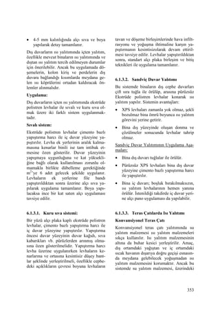 353
• 4-5 mm kalınlığında alçı sıva ve boya
yapılarak detay tamamlanır.
Dış duvarların ısı yalıtımında içten yalıtım,
özellikle mevcut binaların ısı yalıtımında ve
dıştan ısı yalıtım tercih edilmeyen durumlar
için önerilebilir. Ancak bu uygulamada dö-
şemelerin, kolon kiriş ve perdelerin dış
duvara bağlandığı kısımlarda meydana ge-
len ısı köprülerini ortadan kaldıracak ön-
lemler alınmalıdır.
Uygulama:
Dış duvarların içten ısı yalıtımında ekstrüde
polistren levhalar ile sıvalı ve kuru sıva ol-
mak üzere iki farklı sistem uygulanmak-
tadır.
Sıvalı sistem:
Ekstrüde polistren levhalar çimento bazlı
yapıştırma harcı ile iç duvar yüzeyine ya-
pıştırılır. Levha ek yerlerinin aralık kalma-
masına kenarlar binili ise tam intibak et-
mesine özen gösterilir. Duvar yüzeyinin
yapışmaya uygunluğuna ve kat yüksekli-
ğine bağlı olarak kullanılması zorunlu ol-
mamakla birlikte dübelleme gerektiğinde
m2
’ye 6 adet gelecek şekilde uygulanır.
Levhaların ek yerlerine file bandı
yapıştırıldıktan sonra üzerine alçı sıva ya-
pılarak uygulama tamamlanır. Boya yapı-
lacaksa ince bir kat saten alçı uygulaması
tavsiye edilir.
6.1.3.1. Kuru sıva sistemi:
Bir yüzü alçı plaka kaplı ekstrüde polistren
levhalar, çimento bazlı yapıştırma harcı ile
iç duvar yüzeyine yapıştırılır. Yapıştırma
öncesi duvar yüzeyinin duvar kağıdı, sıva
kabarıkları vb. pürüzlerden arınmış olma-
sına özen gösterilmelidir. Yapıştırma harcı
levha üzerine uygulanırken levhaların ke-
narlarına ve ortasına kesintisiz düşey bant-
lar şeklinde yerleştirilmeli, özellikle cephe-
deki açıklıkların çevresi boyuna levhaların
tavan ve döşeme birleşimlerinde hava infilt-
rasyonu ve yoğuşma ihtimaline karşın ya-
pıştırmanın kesintisizolarak devam ettiril-
mesi tavsiye edilir. Levhalar yapıştırıldıktan
sonra, standart alçı plaka birleşim ve bitiş
teknikleri ile uygulama tamamlanır.
6.1.3.2. Sandviç Duvar Yalıtımı
Bu sistemde binaların dış cephe duvarları
çift sıra tuğla ile örülüp, arasına pürüzsüz
Ekstrüde polistren levhalar konarak ısı
yalıtım yapılır. Sistemin avantajları:
• XPS levhaları zamanla yok olmaz, şekli
bozulmaz bina ömrü boyunca ısı yalıtım
görevini yerine getirir.
• Bina dış yüzeyinde oluşan donma ve
çözülmeler sonucunda levhalar tahrip
olmaz.
Sandviç Duvar Yalıtımının Uygulama Aşa-
maları:
• Bina dış duvarı tuğlalar ile örülür.
• Pürüzsüz XPS levhaları bina dış duvar
yüzeyine çimento bazlı yapıştırma harcı
ile yapıştırılır.
• Bina iç duvarı; boşluk bırakılmaksızın,
ısı yalıtım levhalarının hemen yanına
örülür. Đstenildiği takdirde iç duvar yeri-
ne alçı pano uygulaması da yapılabilir.
6.1.3.3. Teras Çatılarda Isı Yalıtımı
Konvansiyonel Teras Çatı
Konvansiyonel teras çatı yalıtımında su
yalıtım malzemesi ısı yalıtım malzemeleri
sıkça kullanılır. Isı yalıtım malzemesinin
altına da buhar kesici yerleştirilir. Amaç,
dış ortamdaki yağıştan ve iç ortamdaki
sıcak havanın dışarıya doğru geçişi esnasın-
da meydana gelebilecek yoğuşmadan ısı
yalıtım malzemesini korumaktır. Ancak bu
sistemde su yalıtım malzemesi, üzerindeki
 