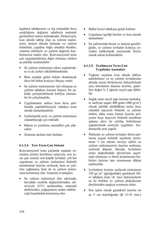 354
kaplama tabakasının ve dış ortamdaki hava
sıcaklığının değişimi sebebiyle mekanik
gerilmelere maruz kalmaktadır. Dolayısıyla,
kısa sürede tahrip olan su yalıtım malze-
mesi; hemen altında bulunan ısı yalıtım
ürününün, çeşidine bağlı olmakla beraber,
ıslanma sebebiyle ısı yalıtım değerini kay-
betmesine neden olur. Konvansiyonel teras
çatı uygulamalarının diğer olumsuz yönleri
şu şekilde özetlenebilir:
• Su yalıtım malzemesi erken yaşlanmak-
ta ve ek yerleri sökülebilmektedir.
• Bina içinden gelen buharı durduracak
ilave bir buhar kesiciye ihtiyaç vardır.
• Su yalıtım malzemesini rijit olmayan ısı
yalıtım tabakası üzerine hatasız bir şe-
kilde yerleştirebilecek kalifiye eleman-
lar ile çalışılmalıdır.
• Uygulamanın sadece kuru hava şart-
larında yapılabilmesiyle oldukça uzun
sürede tamamlanabilir.
• Sızdırmazlık testi, ısı yalıtım malzemesi
ıslanabileceği için risklidir.
• Bakım ve yenileme masrafları çok yük-
sektir.
• Sistemin akıtma riski fazladır.
6.1.3.4. Ters Teras Çatı Sistemi
Konvansiyonel teras çatılarda yaşanan so-
runlara çözüm üretilmesi amacıyla, ters te-
ras çatı sistemi sert köpük levhalar, çift kat
uygulanan su yalıtım malzemesi bitümlü
membranlar üzerine serilerek; hem ısı yalı-
tımı sağlanmış, hem de su yalıtım malze-
mesi korunmuş olur. Sistemin avantajları:
• Su yalıtım malzemesi don etkisinde,
havadaki sıcaklık değişimlerinden, ult-
raviyole (UV) ışınlarından, mekanik
darbelerden, yoğuşmanın neden olabile-
ceği hasarlardan korunmuş olur.
• Buhar kesici tabakaya gerek kalmaz.
• Uygulama işçiliği basittir ve kısa sürede
tamamlanır.
• Su yalıtımında basım ve tamirat gerekti-
ğinde, ısı yalıtım levhaları kolayca ye-
rinden kaldırılarak sonrasında firesiz
olarak tekrar kullanılabilir.
6.1.3.5. Gezilmeyen Teras Çatı
Uygulama Aşamaları
• Yağmur suyunun kısa sürede tahliye
edilebilmesi ve ısı yalıtım levhalarının
altında suyun birikmesini önleyebilmek
için, betonarme döşeme üzerine, gider-
lere doğru % 2 eğimle meyil şapı dökü-
lür.
• Soğuk astar meyil şapı üzerine metreka-
re sarfiyatı asgari 400 gram (400 gr/m2
)
olacak şekilde sürüldükten sonra önce
cümtülü taşıyıcılı bitümlü su yalıtım
örtüsü, daha sonra bunun üzerine pol-
yester keçe taşıyıcılı bitümlü membran
şalumo alevi ile eritilip, birbirlerine
yapıştırılmak suretiyle uygulanır. Sız-
dırmazlık testi yapılır.
• Pürüzsüz ısı yalıtım levhaları iklim şart-
larına uygun kalınlık seçilerek (mini-
mum 3 cm olması tavsiye edilir) su
yalıtım malzemesinin üzerine serbestçe
serilerek döşenir. Burada, levhaların
enine doğrultudaki derzlerinin şaşırt-
malı olmasına ve binili kenarlarının bir-
birleri üzerine tam oturmasına dikkat
edilmelidir.
• Levhaların üzerine serilecek (minimum
150 gr./m2
ağırlığındaki) geotekstil filt-
re tabakası kum vb. ince malzemelerin
su ile birlikte ısı yalıtım plakalarının
derzlerinden aşağıya sızmasını önler.
• Son işlem olarak geotekstil üzerine en
az 5 cm kalınlığında (φ 15-35 mm.)
 