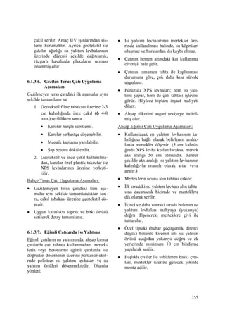 355
çakıl serilir. Amaç UV ışınlarından sis-
temi korumaktır. Ayrıca geotekstil ile
çakılın ağırlığı ısı yalıtım levhalarının
üzerinde düzenli şekilde dağıtılarak,
rüzgarlı havalarda plakaların uçması
önlenmiş olur.
6.1.3.6. Gezilen Teras Çatı Uygulama
Aşamaları
Gezilmeyen teras çatıdaki ilk aşamalar aynı
şekilde tamamlanır ve
1. Geotekstil filtre tabakası üzerine 2-3
cm kalınlığında ince çakıl (φ 4-8
mm.) serildikten sonra
• Karolar harçla sabitlenir.
• Karolar serbestçe döşenebilir.
• Mozaik kaplama yapılabilir.
• Şap betonu dökülebilir.
2. Geotekstil ve ince çakıl kullanılma-
dan, karolar özel plastik takozlar ile
XPS levhalarının üzerine yerleşti-
rilir.
Bahçe Teras Çatı Uygulama Aşamaları:
• Gezilemeyen teras çatıdaki tüm aşa-
malar aynı şekilde tamamlandıktan son-
ra, çakıl tabakası üzerine geotekstil dö-
şenir.
• Uygun kalınlıkta toprak ve bitki örtüsü
serilerek detay tamamlanır.
6.1.3.7. Eğimli Çatılarda Isı Yalıtımı
Eğimli çatıların ısı yalıtımında; ahşap kırma
çatılarda çatı tahtası kullanmadan, mertek-
lerin veya betonarme eğimli çatılarda ise
doğrudan döşemenin üzerine pürüzsüz ekst-
rude polistren ısı yalıtım levhaları ve su
yalıtım örtüleri döşenmektedir. Olumlu
yönleri;
• Isı yalıtım levhalarının mertekler üze-
rinde kullanılması halinde, ısı köprüleri
oluşmaz ve buralardan ıkı kaybı olmaz.
• Çatının hemen altındaki kat kullanıma
elverişli hale gelir.
• Çatının tamamen tahta ile kaplanması
durumuna göre, çok daha kısa sürede
uygulanır.
• Pürüzsüz XPS levhaları; hem ısı yalı-
tımı yapar, hem de çatı tahtası işlevini
görür. Böylece toplam inşaat maliyeti
düşer.
• Ahşap tüketimi asgari seviyeye indiril-
miş olur.
Ahşap Eğimli Çatı Uygulama Aşamaları:
• Kullanılacak ısı yalıtım levhasının ka-
lınlığına bağlı olarak belirlenen aralık-
larda mertekler döşenir. (5 cm kalınlı-
ğında XPS levha kullanılacaksa, mertek
aks aralığı 50 cm olmalıdır. Benzer
şekilde aks aralığı ısı yalıtım levhasının
kalınlığıyla orantılı olarak artar veya
azalır.)
• Merteklerin ucuna alın tahtası çakılır.
• Đlk sıradaki ısı yalıtım levhası alın tahta-
sına dayanacak biçimde ve merteklere
dik olarak serilir.
• Đkinci ve daha sonraki sırada bulunan ısı
yalıtım levhaları mahyaya (yukarıya)
doğru döşenerek, merteklere çivi ile
tutturulur.
• Özel tipteki (buhar geçirgenlik direnci
düşük) bitümlü kiremit altı su yalıtım
örtüsü aşağıdan yukarıya doğru ve ek
yerlerinde minimum 10 cm bindirme
yapılarak serilir.
• Başlıklı çiviler ile sabitlenen baskı çıta-
ları, mertekler üzerine gelecek şekilde
monte edilir.
 
