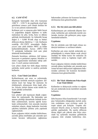 357
6.2. CAM YÜNÜ
Đnorganik hammadde olan silis kumunun
1200 o
C – 1250 o
C de ergitilerek elyaf hale
getirilmesi sonucu yerli olarak üretilen bir
ısı ve ses yalıtımı malzemesidir.
Kullanım yeri ve amacına göre farklı boyut
ve yoğunlukta değişik kaplama ve katkı
malzemesi ile şilte, levha, boru ve dökme
şeklinde üretilmektedir. Isı iletkenlik hesap
değeri λ = 0,040 W/mK olup su buharı
difüzyon direnç faktörü µ = 1 dir. Kullanım
sıcakılğı -50/+250o
C arasındadır. Bağla-
yıcısız cam yünü ürünler 500o
C ye kadar
kullanılabilmektedir. Ayrıca -200o
C/+450
o
C aralığında kullanılan özel cam yünü
ürünlerde üretilmektedir.
Zamanla bozulmaz, çürümez, küf tutmaz,
korozyon ve paslanma yapmaz, böcekler ve
mikro organizmalar tarafından tahrip edil-
mez. A sınıfı yanmaz malzemedir.
Çatı şiltesi olarak her türlü ahşap oturtma
çatılarda, metal çatılar ve sandviç çatılarda
kullanılır.
6.2.1. Cam Yünü Çatı Şiltesi
Kullanılmayan çatı arası ısı yalıtımında,
döşemeye serilmek suretiyle uygulanır. Şil-
telerin üzeri her hangi bir malzeme ile
örtülmemeli, alimunyum folyo kaplı şilte-
ler, folyolu yüzleri daima sıcak tarafta ka-
lacak şekilde serilmelidir.
Uygulama
Çatı şilteleri yük taşımayan düşük yoğun-
lukta bir malzemedir. Bu bakımdan çatı
arasına çıkıldığı durumlarda üstünde kesin-
likle yürünmemeli, üzerine ağırlık konu-
larak ezilmemelidir. Çatı arasında istenilen
noktalara ulaşım, ahşap kadranlar üzerinde
çakılmış kalaslarla yürüme yolu yapılarak
sağlanmalıdır.
Kışın yoğuşma riskini ortadan kaldırılması,
yazında güneş tarafından çatı arasında aşırı
ısınan havanın tahliyesinin sağlanması
bakımından yalıtımın üst kısmının havalan-
dırılmasına özen gösterilmelidir.
6.2.2. Her iki yüzü cam tülü şilteler
Kullanılmayan çatı aralarında döşeme üze-
rinde, kullanılan çatı aralarında mertek ara-
larında, üzerine yük gelmeyen yatay uygu-
lamalarda kullanılır.
Uygulama:
Her iki yüzünün cam tülü kaplı olması ne-
deniyle tutulması ve serilmesi rahattır.
Kullanılan çatı arası mertek aralarında uy-
gulandığında iç ortama bakan sıcak yüzeyi
mutlaka bir buhar kesici bir malzeme ile
örtüldükten sonra iç kaplama tespit edil-
melidir.
Kışın yoğuşma riskinin ortadan kaldırılması
yazında güneş tarafından çatı arasında aşırı
ısınan havanın tahliyesinin sağlanması bakı-
mından yalıtımın üst kısmının havalandı-
rılmasına özen gösterilmelidir.
6.2.3. Bir Yüzü Alüminyum Folyo Kaplı
Cam Yünü Şilteler
Kullanılan ve dolayısıyla ısıtılan ve soğutu-
lan çatı aralarında tavan mertekleri arasında
kullanılır.
Uygulama:
Şilte boyunca folyo kenarlarında 5 cm tespit
payı bulunmakta olduğundan mertek arala-
rına zımbalama veya çivileme sureti ile
tespit işlemi çok kolaydır. Tespitte alü-
minyum folyolu yüzey iç hacime bakacak
şekilde yapılmalıdır. Bu surette difüzyon
direnç diğeri çok yüksek olan folyo saye-
sinde kış aylarında meydana gelebilecek
yoğuşma riski ortadan kaldırılmış olur.
 