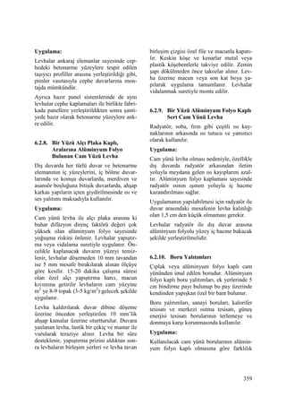 359
Uygulama:
Levhalar ankaraj elemanlar sayesinde cep-
hedeki betonarme yüzeylere tespit edilen
taşıyıcı profiller arasına yerleştirildiği gibi,
pimler vasıtasıyla cephe duvarlarına mon-
tajda mümkündür.
Ayrıca hazır panel sistemlerinde de aynı
levhalar cephe kaplamaları ile birlikte fabri-
kada panellere yerleştirildikten sonra şanti-
yede hazır olarak betonarme yüzeylere ank-
re edilir.
6.2.8. Bir Yüzü Alçı Plaka Kaplı,
Aralarına Alüminyum Folyo
Bulunan Cam Yüzü Levha
Dış duvarda her türlü duvar ve betonarme
elemanının iç yüzeylerini, iç bölme duvar-
larında ve komşu duvarlarda, merdiven ve
asansör boşluğuna bitişik duvarlarda, ahşap
karkas yapıların içten giydirilmesinde ısı ve
ses yalıtımı maksadıyla kullanılır.
Uygulama:
Cam yünü levha ile alçı plaka arasına ki
buhar difüzyon direnç faktörü değeri çok
yüksek olan alüminyum folyo sayesinde
yoğuşma riskini önlenir. Levhalar yapıştır-
ma veya vidalama suretiyle uygulanır. Ön-
celikle kaplanacak duvarın yüzeyi temiz-
lenir, levhalar döşemeden 10 mm tavandan
ise 5 mm mesafe bırakılarak alınan ölçüye
göre kesilir. 15-20 dakika çalışma süresi
olan özel alçı yapıştırma harcı, macun
kıvımına getirilir levhaların cam yüzyine
m2
ye 8-9 topak (3-5 kg/m2
) gelecek şekilde
uygulanır.
Levha kaldırılarak duvar dibine döşeme
üzerine önceden yerleştirilen 10 mm’lik
ahşap kamalar üzerine oturtturulur. Duvara
yaslanan levha, lastik bir çekiç ve mastar ile
vurularak teraziye alınır. Levha bir süre
desteklenir, yapıştırma prizini aldıktan son-
ra levhaların birleşim yerleri ve levha tavan
birleşim çizgisi özel file ve macunla kapatı-
lır. Keskin köşe ve kenarlar metal veya
plastik köşebentlerle takviye edilir. Zemin
şapı dökülmeden önce takozlar alınır. Lev-
ha üzerine macun veya son kat boya ya-
pılarak uygulama tamamlanır. Levhalar
vidalanmak suretiyle monte edilir.
6.2.9. Bir Yüzü Alüminyum Folyo Kaplı
Sert Cam Yünü Levha
Radyatör, soba, fırın gibi çeşitli ısı kay-
naklarının arkasında ısı tutucu ve yansıtıcı
olarak kullanılır.
Uygulama:
Cam yünü levha olması nedeniyle, özellikle
dış duvarda radyatör arkasından iletim
yoluyla meydana gelen ısı kayıplarını azal-
tır. Alüminyum folyo kaplaması sayesinde
radyatör ısının ışınım yoluyla iç hacme
kazandırılması sağlar.
Uygulamanın yapılabilmesi için radyatör ile
duvar arasındaki mesafenin levha kalınlığı
olan 1,5 cm den küçük olmaması gerekir.
Levhalar radyatör ile dış duvar arasına
alüminyum folyolu yüzey iç hacme bakacak
şekilde yerleştirilmelidir.
6.2.10. Boru Yalıtımları
Çıplak veya alüminyum folyo kaplı cam
yününden imal edilen borudur. Alüminyum
folyo kaplı boru yalıtımları, ek yerlerinde 5
cm bindirme payı bulunup bu pay üzerinde
kendinden yapışkan özel bir bant bulunur.
Boru yalıtımları, sanayi boruları, kalorifer
tesisatı ve merkezi ısıtma tesisatı, güneş
enerjisi tesisatı borularının terlemeye ve
donmaya karşı korunmasında kullanılır.
Uygulama:
Kullanılacak cam yünü borularının alümin-
yum folyo kaplı olmasına göre farklılık
 