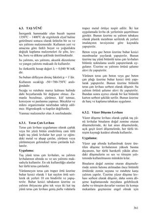 361
6.3. TAŞ YÜNÜ
Đnorganik hammadde olan bazalt taşının
1350o
C – 1400o
C de ergitilerek elyaf haline
getirilmesi sonucu olarak ürütelin bir ısı ve
ses yalıtımı malzemesidir. Kullanım yeri ve
amacına göre farklı boyut ve yoğunlukta
değişik kaplama malzemeleri ile şilte, lev-
ha, boru ve dökme şeklinde üretilmektedir.
Isı yalıtımı, ses yalıtımı, akustik düzenleme
ve yangın yalıtımı maksadı ile kullanılır.
Isı iletkenlik hesap değeri λ = 0,040 W/mK
dir.
Su buharı difüzyon direnç faktörü µ = 1’dir.
Kullanım sıcaklığı -50/+700-750o
C aralı-
ğındadır.
Sıcağa ve rutubete maruz kalması halinde
dahi boyutlarında bir değişme olmaz. Za-
manla bozulmaz, çürümez, küf tutmaz,
korozyon ve paslanma yapmaz. Böcekler ve
mikro organizmalar tarafından tahrip edil-
mez. Higroskopik ve kapiler değillerdir.
Yanmaz malzemeler olan A sınıfındandır.
6.3.1. Teras Çatı Levhası
Teras çatı levhası uygulaması olarak çıplak
veya bir yüzü bitüm emdirilmiş cam tülü
kaplı taş yünü levhalar her çeşit ve eğim-
deki metal ve ahşap çatılar, yürünen veya
yürünmeyen geleneksel teras çatılarda kul-
lanılır.
Uygulama:
Taş yünü teras çatı levhaları, su yalıtım
levhalarının altında ısı ve ses yalıtımı mak-
sadıyla kullanılır. En sık kullanıldğıı alanlar
her türlü teras çatılardır.
Yürünmeyen teras çatı trapez örtü üzerine
buhar kesici olarak 1 kat naylon örtü seri-
lerek ek yerleri 10 cm bindirilir ve yapış-
tırılır. Buhar kesici tabakanın üzerine ısı
yalıtım ihtiyacına göre tek veya iki kat taş
yünü teras çatı levhası geniş pullu vidalarla
trapez metal örtüye tespit edilir. Đki kat
uygulamada levha ek yerlerinin şaşırtılması
gerekir. Bunun üzerine su yalıtım tabakası
olarak plastik membran serilerek ek yerleri
imalatçının tavsiyesine göre kaynakla
yapıştırılır.
Beton veya gaz beton üzerine buhar kesici
membranlar yayılarak yapıştırılır. Bunun
üzerine taş yünü bitümlü teras çatı levhaları
bitümle noktalama usulü yapıştırılarak uy-
gulanır. Üzerine su yalıtımı örtüsü şalumo
alevi ile yapıştırılır.
Yürünen teras çatı beton veya gaz beton
çatı plağı üzerine buhar kesici örtü yapı-
larak yapıştırılır. Bunun üzerine bitümlü
teras çatı levhası serbest olarak döşenir. Su
yalıtım örtüsü şalumo alevi ile yapıştırılır.
Bundan sonra ayırıcı olarak bir kat bitümlü
karton serbest şekilde serilir. Bunun üzerine
de harç ve kaplama tabakası uygulanır.
6.3.2. Yüzer Döşeme Levhası
Yüzer döşeme levhası olarak çıplak taş yü-
nü levhalar binaların doğal zemine oturan
döşemelerinde, iki kat arası döşemelerde,
açık geçit üzeri döşemelerde, her türlü tit-
reşim kaynağı kaidesi altında kullanılır.
Uygulama:
Yüzer şap altında kullanılmak üzere üre-
tilen döşeme levhalarının yüksek basma
dayanımı, her türlü hareketli yükün altın-
daki döşemelerin ısı ses ve titreşim yalı-
tımında kullanılmasını mümkün kılar.
Binaların doğal zemine oturan döşemele-
rinde zemin betonu atılmadan önce bitümlü
örtülerde zemin suyuna ve rutubete karşı
yalıtım yapılır. Üzerine yüzer döşeme lev-
hası serbest olarak döşenir, daha sonra dö-
şeme kaplamasında meydana gelebilecek
darbe ve titreşim duvarlar vasıtasi ile komşu
mekanlara geçmesine engel olmak için
 