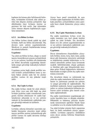 362
kaplama üst kotuna göre belirlenecek kalın-
lıkta, levhalardan kesilerek elde edilen şe-
ritler tüm döşeme etrafına yerleştirilir. Şap
dökülmeden önce levhanın üzerine su
geçirmez bir örtü serilir. Şap işleminden
sonra istenien döşeme kaplamasıyla uygu-
lama tamamlanır.
6.3.3. Ara Bölme Levhası
Ara bölme levhası olarak çıplak taş yünü
levhalar, hafif ara bölme duvarlarında. Dış
duvarın içten yalıtım uygulamalarında.
Merdiven ve asansör boşluklarında komşu
duvarlarda kullanılır.
Uygulama:
Taş yünü ara bölme levhası, ahşap ve metal
taşıyıcı konstrüksiyon arasına yerleştirilerek
ısı ve ses yalıtımı, özellikle ofis binalarında
ara bölme duvarlarda uygulandığı durum-
larda yangın güvenliği maksadıyla kullanıl-
maktadır.
Uygulama yerine bağlı olarak profiller ara-
sına levhalar yerleştirildikten sonra iç me-
kana bakan yüzüne yada her iki yüzüne
profiller vasıtası ile alçı plakalar tespit
edilir.
6.3.4. Dış Cephe Levhası
Dış cephe levhası olarak bir yüzü alümin-
yum folyo veya cam tülü kaplı taş yünü
levhalar giydirme cephe sistemlerinde cam,
granit, mermer alüminyum vb. cephe kap-
lamalarının arkasında ısı ve ses yalıtımı
maksıdı ile havalandırmalı cephelerde yan-
gın güvenliği maksadı ile kullanılır.
Uygulama:
Levhalar, ankaraj elemanları sayesinde cep-
hedeki betonarme yüzeylere tespit edilen
taşıyıcı profiller arasına yerleştirileceği gibi
pimler vasıtası ile cephe duvarına montajı
da mümkündür.
Ayrıca hazır panel sistemlerde de aynı
levhalar cephe kaplamaları ile birlikte fabri-
kada panellere yerleştirildikten sonra şanti-
yede hazır olarak betanorme yüzeye ankre
edilir.
6.3.5. Dış Cephe Mantolama Levhası
Dış cephe mantolama levhası sıvalı dış
cephe sistemleri için özel olarak üretilen
çıplak taş yünü levhadır. Dış duvarların
dıştan sıva altı yalıtım uygulamalarında ısı
ve ses yalıtımı maksadıyla cephelerde yan-
gın güvenliği maksadıyla kullanılır.
Uygulama:
Duvar elemanlarının oluşturdukları yüzey-
lerle birlikte, kolon, kiriş, hatıl, lento, perde
duvar gibi betonarme yüzeylerin yalıtılarak
ısı köprülerinin ortadan kaldırılması ve bi-
naların atmosferik şartlara karşı korunarak
sıcaklık farklılıklarından oluşan genleşme
ve büzülme gibi yapı bileşenlerinde mey-
dana gelen fiziksel değişimlerin önlenmesi
bakımından en doğru çözüm dış cephe man-
tolama sistemidir.
Dış duvarların dıştan ısı yalıtımında taş
yünü dış cephe mantolama levhalarının kul-
lanımı ısı yalıtımının yanında ses yalıtımı
ve yangın güvenliği de sağlamaktadır. Bu
özellikleri nedeniyle, benzer uygulamalarda
yalnız ısı yalıtım maksadıyla kullanılan po-
listiren esaslı levhalara göre önemli avan-
tajlar sağlanmaktadır.
Dış cephe mantolamanın uygulanacağı yü-
zeyler öncelikle kuru ve düzgün olmalıdır.
Döküntülü ve kabarmış yüzeyler fırçala-
narak temizlenmeli eğrilikler büyük hasar
ve çatlaklar sıva ile ortadan kaldırılmalıdır.
Taş yünü levhalar çimento bazlı yapıştırma
harcı ile farklı metodlarla yüzeye yapıştı-
rılabilir. Levhalara yapıştırıcı sürüldükten
sonra duvar yüzüne birbirine bitiştirilerek
yerleştirilir.
 