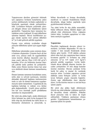 363
Yapıştırıcının derzlere girmesini önlemek
için yapıştırıcı levhanın kenarlarına yakın
yerlere sürülmemeli, levhalar cephelerde ve
köşelerde şaşırtmalı olarak yerleştirilme-
lidir. Levhaların birleşim yerlerinde yüze-
yin düzgün olması için törpülenme işlemi
gerekebilir. Yapıştırma harcı tamamen ku-
ruduktan sonra (yaklaşık 24 saat) dübelleme
işlemine başlanır. Duvar özelliklerien uy-
gun olarak seçilen özel yalıtım dübelleri
m2
’ye 6 adet gelecek şekilde uygulanır.
Fayans veya eskimiş sıvalardan oluşan
yüzeyler dübelleme işlemi için uygun değil-
dir.
Dübelleme işleminden sonra sistemin dona-
tı katmanı oluşturulur. Çimento bazlı alt kat
astar sıva, yüzeye mala ile uygulandıktan
sonra üzerine alkaliye dayanıklı cam ku-
maşı esaslı takviye filesi (145-160 gr/m2
)
kenarları 10’ar cm birbirinin üzerine bine-
cek şekilde mala yardımı ile yerleştirilir.
Daha sonra filenin üzerine ikinci kat astar
sıva sürülerek donatı katmanı tamamlanmış
olur.
Donatı katmanı tamamen kuruduktan sonra,
nefes alan ve solvent içermeyen, istenilen
dokudaki dekoratif kaplama malzemesinin
mala ve rulo ile donatı katmanına uygulan-
masıyla işlem tamamlanır. Uygulanacak dış
kaplama kalınlığı ve miktarı sıva türüne
göre değişmektedir. Çeşitli yüzey şekilleri
son kat sıva üzerinde çeşitli perdahlama
metotları ile oluşturulabilir.
Bir yüzü alçı plaka kaplı, arada alüminyum
folyo bulunan taş yünü levha kompozit bir
ürün olup dış duvarlarda her türlü duvar ve
betonarme elemanının iç yüzeyinde, iç
bölme duvarlarda ve komşu duvarlarda,
merdiven ve asansör boşluklarına bitişik
duvarlarda, ahşap karkas yapılarda içten
giydirilmesinde kullanılır.
Taş yünü levha ile alçı plaka arasındaki,
buhar difüzyon direnç faktörü değeri çok
yüksek olan alüminyum folyo, yoğuşma
riskini önler. Levhalar yapıştırma ve vida-
lama suretiyle uygulanır.
Yapıştırma:
Öncelikle kaplanacak duvarın yüzeyi te-
mizlenir. Levhalar döşemeden 10 mm ta-
vandan 5 mm mesafe bırakılarak alınan
ölçüye göre kesilir. 15-20 dakika çalışma
süresi olan özel alçı yapıştırma harcı macun
kıvamına getirilir ve levhanın taş yünü
yüzeyine m2
’ye 8-9 topak (3-5 kg/m2
)
gelecek şekilde uygulanır. Levha kaldı-
rılarak duvar dibinde döşeme üzerine ön-
ceden yerleştirilen 10 mm ahşap kamalar
üzerine oturtulur. Duvara yaslanan levha
lastik bir çekiç ve mastar ile vurularak
teraziye alınır. Levhalar yapıştırıcı prizini
aldıktan sonra birleşim yerleri ve levha
tavan birleşim çizgisi macunla kapatılır.
Zemin şapı dökülmeden önce takozlar
alınır. Levha üzerine macun ve son kat boya
işlemi yapılır.
Bir yüzü alçı plaka kaplı alüminyum
folyolu taş yünü plakalar vidalama suretiyle
de duvarlara monte edilebilir. Plakalar
duvar yüzeyine vida ve takoz ile tespit
edilmelidir. Vidaların paslanmaz olması
gerekir. Uygulanmanın tamamlanması ya-
pıştırma işlemi ile aynıdır.
 