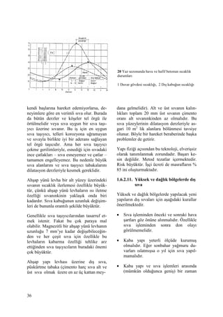 36
kendi başlarına hareket edemiyorlarsa, de-
neyimlere göre en verimli sıva olur. Burada
da bütün derzler ve köşeler tel örgü ile
örtülmelidir veya sıva uygun bir sıva taşı-
yıcı üzerine sıvanır. Bu iş için en uygun
sıva taşıyıcı, telleri korozyona uğramayan
ve sıvayla birlikte iyi bir aderans sağlayan
tel örgü taşıcıdır. Ama her sıva taşıyıcı
çekme gerilimleriyle, esnediği için sıvadaki
ince çatlakları – sıva esneyemez ve çatlar –
tamamen engelleyemez. Bu nedenle büyük
sıva alanlarını ve sıva taşıyıcı tabakalarını
dilatasyon derzleriyle kesmek gereklidir.
Ahşap yünü levha bir alt yüzey üzerindeki
sıvanın sıcaklık ilerlemesi özellikle büyük-
tür, çünkü ahşap yünü levhaların ısı iletme
özelliği sıvanınkinin yaklaşık onda biri
kadardır. Sıva kabuğunun uzunluk değişim-
leri de bununla orantılı şekilde büyüktür.
Genellikle sıva taşıyıcılarından tasarruf et-
mek istenir. Fakat bu çok paraya mal
olabilir. Magnezitli bir ahşap yünü levhanın
uzunluğu 7 mm’ye kadar değişebileceğin-
den ve her çeşit sıva için özellikle bu
levhaların kabarma özelliği tehlike arz
ettiğinden sıva taşıyıcıların buradaki önemi
çok büyüktür.
Ahşap yapı levhası üzerine dış sıva,
püskürtme tabaka (çimento harç sıva alt ve
üst sıva olmak üzere en az üç kattan mey-
dana gelmelidir). Alt ve üst sıvanın kalın-
lıkları toplam 20 mm üst sıvanın çimento
oranı alt sıvanınkinden az olmalıdır. Bu
sıva yüzeylerinin dilatasyon derzleriyle as-
gari 10 m2
lik alanlara bölünmesi tavsiye
olunur. Böyle bir hareket beraberinde başka
problemler de getirir.
Yapı fiziği açısından bu teknoloji, elverişsiz
olarak tanımlanmak zorundadır. Başarı ke-
sin değildir. Metod tezatlar içermektedir.
Risk büyüktür. Đşçi ücreti de masrafların %
85 ini oluşturmaktadır.
1.6.2.11. Yüksek ve dağlık bölgelerde dış
sıva
Yüksek ve dağlık bölgelerde yapılacak yeni
yapıların dış sıvaları için aşağıdaki kurallar
önerilmektedir.
• Sıva işleminden önceki ve sonraki hava
şartları göz önüne alınmalıdır. Özellikle
sıva işleminden sonra don olayı
görülmemelidir.
• Kaba yapı yeterli ölçüde kurumuş
olmalıdır. Eğer sonbahar yağmuru du-
varları ıslatmışsa o yıl için sıva yapıl-
mamalıdır.
• Kaba yapı ve sıva işlemleri arasında
(mümkün olduğunca geniş) bir zaman
20 Yaz sezonunda hava ve hafif betonun sıcaklık
durumları
1 Duvar gövdesi sıcaklığı, 2 Dış kabuğun sıcaklığı
 