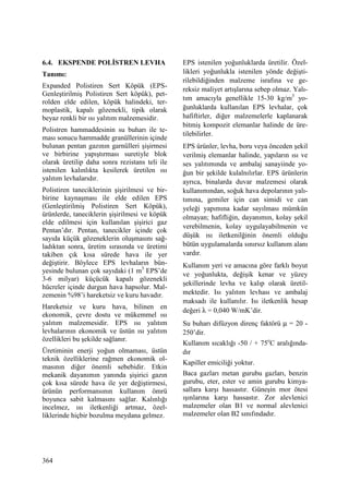 364
6.4. EKSPENDE POLĐSTREN LEVHA
Tanımı:
Expanded Polistiren Sert Köpük (EPS-
Genleştirilmiş Polistiren Sert köpük), pet-
rolden elde edilen, köpük halindeki, ter-
moplastik, kapalı gözenekli, tipik olarak
beyaz renkli bir ısı yalıtım malzemesidir.
Polistren hammaddesinin su buharı ile te-
ması sonucu hammadde granüllerinin içinde
bulunan pentan gazının garnülleri şişirmesi
ve birbirine yapıştırması suretiyle blok
olarak üretilip daha sonra rezistans teli ile
istenilen kalınlıkta kesilerek üretilen ısı
yalıtım levhalarıdır.
Polistiren taneciklerinin şişirilmesi ve bir-
birine kaynaşması ile elde edilen EPS
(Genleştirilmiş Polistiren Sert Köpük),
ürünlerde, taneciklerin şişirilmesi ve köpük
elde edilmesi için kullanılan şişirici gaz
Pentan’dır. Pentan, tanecikler içinde çok
sayıda küçük gözeneklerin oluşmasını sağ-
ladıktan sonra, üretim sırasında ve üretimi
takiben çık kısa sürede hava ile yer
değiştirir. Böylece EPS levhaların bün-
yesinde bulunan çok sayıdaki (1 m3
EPS’de
3-6 milyar) küçücük kapalı gözenekli
hücreler içinde durgun hava hapsolur. Mal-
zemenin %98’i hareketsiz ve kuru havadır.
Hareketsiz ve kuru hava, bilinen en
ekonomik, çevre dostu ve mükemmel ısı
yalıtım malzemesidir. EPS ısı yalıtım
levhalarının ekonomik ve üstün ısı yalıtım
özellikleri bu şekilde sağlanır.
Üretiminin enerji yoğun olmaması, üstün
teknik özelliklerine rağmen ekonomik ol-
masının diğer önemli sebebidir. Etkin
mekanik dayanımın yanında şişirici gazın
çok kısa sürede hava ile yer değiştirmesi,
ürünün performansının kullanım ömrü
boyunca sabit kalmasını sağlar. Kalınlığı
incelmez, ısı iletkenliği artmaz, özel-
liklerinde hiçbir bozulma meydana gelmez.
EPS istenilen yoğunluklarda üretilir. Özel-
likleri yoğunlukla istenilen yönde değişti-
rilebildiğinden malzeme israfına ve ge-
reksiz maliyet artışlarına sebep olmaz. Yalı-
tım amacıyla genellikle 15-30 kg/m3
yo-
ğunluklarda kullanılan EPS levhalar, çok
hafiftirler, diğer malzemelerle kaplanarak
bitmiş kompozit elemanlar halinde de üre-
tilebilirler.
EPS ürünler, levha, boru veya önceden şekil
verilmiş elemanlar halinde, yapıların ısı ve
ses yalıtımında ve ambalaj sanayiinde yo-
ğun bir şekilde kulalnılırlar. EPS ürünlerin
ayrıca, binalarda duvar malzemesi olarak
kullanımından, soğuk hava depolarının yalı-
tımına, gemiler için can simidi ve can
yeleği yapımına kadar sayılması mümkün
olmayan; hafifliğin, dayanımın, kolay şekil
verebilmenin, kolay uygulayabilmenin ve
düşük ısı iletkenilğinin önemli olduğu
bütün uygulamalarda sınırsız kullanım alanı
vardır.
Kullanım yeri ve amacına göre farklı boyut
ve yoğunlukta, değişik kenar ve yüzey
şekillerinde levha ve kalıp olarak üretil-
mektedir. Isı yalıtım levhası ve ambalaj
maksadı ile kullanılır. Isı iletkenlik hesap
değeri λ = 0,040 W/mK’dir.
Su buharı difüzyon direnç faktörü µ = 20 -
250’dir.
Kullanım sıcaklığı -50 / + 75o
C aralığında-
dır
Kapiller emiciliği yoktur.
Baca gazları metan gurubu gazları, benzin
gurubu, eter, ester ve amin gurubu kimya-
sallara karşı hassastır. Güneşin mor ötesi
ışınlarına karşı hassastır. Zor alevlenici
malzemeler olan B1 ve normal alevlenici
malzemeler olan B2 sınıfındadır.
 