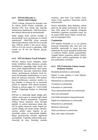 365
6.4.1. EPS’nin Dünyada ve
Türkiye’deki Gelişimi
1950’li yıllarda Almanya’da Styropor ismi
ile Alman BASF firması tarafından ge-
liştirilen EPS, kısa sürede tüm dünyada
kullanılmaya başlanmıştır. 1960’ların başın-
dan itibaren ülkemizde de üretilmektedir.
Sahip olduğu üstün yalıtım özelliği ve
ekonomikliği, hızla yayılmasının en önemli
nedenleridir. 1960-1986 yılları arasında
ülkemizdeki tüketim yıllık bin ton civarında
iken 1986’da aniden 5 bin ton/yıl olmuş,
1995’te 8-10 bin ton/yıl’a yükselmiş, 2000
yılında ise 30 bin ton tüketim gerçek-
leşmiştir.
6.4.2. EPS’nin Başlıca Tercih Sebepleri
EPS’nin başlıca tercih sebepleri; üstün
teknik özelliklere sahip olmasının yanında,
özelliklerinin yoğunluğa bağlı olarak iste-
nilen yönde değiştirilebilmesi, ideal üretim
teknolojisinin sayesinde maliyetinin düşük
olması, performansını kullanım ömrü bo-
yunca bozulmadan sürdürebilmesi ve çevre
dostu bir malzeme olmasıdır. EPS ürünler,
istenen performansı, malzeme israfına se-
bep olmadan ve dolayısı ile en ekonomik
çözüm ile sağlarlar: EPS yalıtım levhaları;
Yüksek ısı yalıtımı sağlar. (λ = 0,033-0,040
W/mK). Yoğunluğu arttıkça ısı iletkenliği
azalır.
EPS’nin ısı iletkenilği düşük olduğu gibi,
sabittir; şişirici gaza ve zamana bağlı olarak
değişmez. Basınca dayanıklıdır. Yoğunluk
arttıkça basınç dayanımı artar. Kırılgan
değildir. Isı yalıtım malzemesi olarak yük-
sek bir eğilme dayanımı vardır. Kapalı gö-
zenekli olduğu için pratik olarak ıslanmaz,
yalıtımı sürekli yapar. Kapiler su ge-
çirimliliği yoktur ve higroskopik değildir.
Buhar geçirimsizliğ istenilen değerlerde
ayarlanabilir. Yoğunluk arttıkça buhar geçi-
rimsizliği de artar. Kalınlığı zamanla
incelmez, sabit kalır. Çok hafiftir, kolay
taşınır, kolay uygulanır. Ekonomik yalıtım
malzemesidir.
Sonsuz ömürlüdür. Bina durdukça yalıtım
görevine ilk günkü performansı ile devam
eder. EPS, geniş bir yoğunluk aralığında
üretilebilir, uygulama seçenekleri sunar. Đşe
en uygun ürünü seçme imkanı vererek kay-
nak savurganlığını önler.
Uygulamalar
EPS ürünleri binalarda ısı ve ses yalıtımı
amacıyla kullanıldığı gibi, bazı özel mü-
hendislik yapılarında ve inşaat dışı bazı
sektörlerde de çeşitli amaçlarla kullanılırlar
ve kullanım alanları sürekli gelişmektedir.
Aşağıda başlıca uygulama alanları belirtil-
dikten sonra, yalıtım uygulamaları ile ilgili
kısa açıklamalar verilmiştir.
6.4.3. EPS Ürünlerinin Yalıtım Amaçlı
Kullanım Alanları
Binalarda duvarların ısı yalıtımında.
Eğimli ve teras çatıların ve teras bahçele-
rinin ısı yalıtımında.
Döşemelerin ısı yalıtımında.
Tavanların ısı yalıtımında.
Çıkmaların ısı yalıtımında.
Yüzer döşemelerde darbe sesi yalıtımında.
Hava sesi yalıtımında.
Çok örtülü elemanların oluşturulmasında.
Soğuk hava depolarının ısı yalıtımında.
Kümeslerin ısı yalıtımında.
Boruların yalıtımında.
Jaluzi yuvalarının ısı yalıtımında
Boru, tank, depo yalıtımında.
 