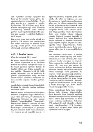 367
cam elyafından kanaviçe yapıştırılır. Bu
kanaviçe, bir armatür vazifesi görür. Ka-
naviçenin üzerine toplam kalınlığı 4-5 mm
olan sentetik sıva yapılarak iş bitirilir.
Kullanılacak EPS levhaların gereği kadar
(Üretim teknolojinse bağlı olarak 3-6 hafta)
dinlendirilmiş, rötresini almış olmaları
gerekir. Diğer uygulamalarda (Đçerden yalı-
tım, çatı yalıtımı ve diğerleri) beklemeye
gerek yoktur.
Dış taraftan duvar yalıtımında, yüksek yo-
ğunluklu EPS levhalar, ince sıvada çatlak-
lara sebep olabileceği ve buharın dışarı
çıkacağı kesitte yüksek buhar dirençleri
oluşturacağı için tercih edilmemelidir.
6.4.5. Đç Taraftan Yalıtım
(Önerilen yoğunluk: 20-35 kg/m3
)
Bu sistem, mevcut binalarda kolay uygula-
nır. Ancak döşemelerin ve iç duvarların
birleşim noktalarında ısı köprüleri oluşur ve
bu teknik yalıtımın verimini düşürür. Đç
taraftan yalıtım, yapı fiziğine uygun bir sis-
tem değildir. Ülkemizin büyük bir bölü-
münde betonarme kiriş ve perdelerin iç
yüzüne uygulandığından, hangi malzeme
olursa olsun ısı yalıtımı ile betonarme ele-
man arasında yoğuşma meydana gelmek-
tedir.
Ancak, başka seçenek olmadığında düşünü-
lebilecek bu sistemin, aşağıda açıklanan
sakıncaları vardır:
Döşeme alınları, bölme duvar alınları yalıtı-
lamaz ve ısı köprüleri oluşur. Özellikle ku-
zeye bakan cephelerde, bu elemanların iç
köşelerinde küflenme ve hatta terleme
beklenir. Yalıtımı kesiklidir (Yama gibidir).
Dış duvarlar, döşemeler, kolonlar, v.b. taşı-
yıcı elemanlar atmosfer şartlarına maruz
bırakılmıştır, korunmamıştır. Isıl genleşme-
ler, kirli atmosfer, farklı zemin oturmaları,
v.b. sonucu gevrek yapıdaki taşıyıcı ve
diğer malzemelerde meydana gelen kılcal
çatlak, v.b. etkisi ile yağmur, kar suyu
duvara sızar ve yapı elemanının ıslanmasına
sebep olur. Isı yalıtım malzemesinin buhar
direnci, yoğuşmaya sebep olmayacak kadar
yüksek olmalıdır (Gereğinden fazla yüksek
olduğunda duvarın nefes almasını önler).
Yapı fiziği açısından, buharın durdurulması
değil, kesit içinden buharın yoğuşma
olmadan iletilmesi uygundur. Kesitteki yo-
ğuşmayı önlemek için, buhar kesicilerle
buharın tamamen iç mekanda bırakılması
uygun değildir. Böylece bir gereklilik oluş-
tuğunda sistem değiştirilmelidir. Isıtma
sistemi kapatıldığında ortamın hızla soğu-
masına sebep olur, iç ortam sıcaklığı hızla
düşer.
Yaz konforuna katkısı olmaz. Đç taraftan
yalıtım, hızla ısınma sağladığı için, konfe-
rans salonu, v.b. uzun aralıklarla, kısa süreli
kullanılan binalar için uygun bir sistemdir.
Diğer mekanlarda, uygulama kolaylığı sağ-
laması, alçı sıva veya alçı panolar ile
yalıtım malzemesinin kolayca kaplanabilir
olmasının yanında, mailyetin de daha düşük
olması tüketiciye cazip görünürse de,
sistemin verimli çalışamayacağı unutulma-
malıdır. Bu teknikte, EPS levhaları, duvarın
iç yüzüne yapıştırıcı harç ile arada boşluk
kalmayacak şekilde tespit edilir. Sistemde,
ısı yalıtımı buhar basıncının yüksek olduğu
iç tarafa konulduğu için, buhar direnci
yüksek olan yoğunluklar önerilir.
Ancak gerektiğinden fazla buhar direnci,
duvarın nefes almasını önleyeceğinden,
duvar kesitinde buhar kontrolü yapılarak
iklim şartlarının gerektirdiği buhar difüzyon
direnç fakötrü (µ) belirlenmeli ve buna
uygun yoğunluk seçilmelidir. Kullanılan
EPS levhalar B1 sınıfı olmalıdır ve kapla-
masız bırakılmamalıdır. EPS levhaların
üzerine, sıva, alçı pano, sunta, lambri gibi
kaplamalar kolaylıkla yapılır.
 