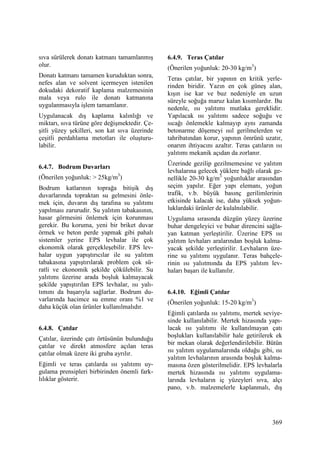 369
sıva sürülerek donatı katmanı tamamlanmış
olur.
Donatı katmanı tamamen kuruduktan sonra,
nefes alan ve solvent içermeyen istenilen
dokudaki dekoratif kaplama malzemesinin
mala veya rulo ile donatı katmanına
uygulanmasıyla işlem tamamlanır.
Uygulanacak dış kaplama kalınlığı ve
miktarı, sıva türüne göre değişmektedir. Çe-
şitli yüzey şekilleri, son kat sıva üzerinde
çeşitli perdahlama metotları ile oluşturu-
labilir.
6.4.7. Bodrum Duvarları
(Önerilen yoğunluk: > 25kg/m3
)
Bodrum katlarının toprağa bitişik dış
duvarlarında topraktan su gelmesini önle-
mek için, duvarın dış tarafına su yalıtımı
yapılması zarurudir. Su yalıtım tabakasının,
hasar görmesini önlemek için korunması
gerekir. Bu koruma, yeni bir briket duvar
örmek ve beton perde yapmak gibi pahalı
sistemler yerine EPS levhalar ile çok
ekonomik olarak gerçekleşebilir. EPS lev-
halar uygun yapıştırıcılar ile su yalıtım
tabakasına yapıştırılarak problem çok sü-
ratli ve ekonomik şekilde çökülebilir. Su
yalıtımı üzerine arada boşluk kalmayacak
şekilde yapıştırılan EPS levhalar, ısı yalı-
tımını da başarıyla sağlarlar. Bodrum du-
varlarında hacimce su emme oranı %1 ve
daha küçük olan ürünler kullanılmalıdır.
6.4.8. Çatılar
Çatılar, üzerinde çatı örtüsünün bulunduğu
çatılar ve direkt atmosfere açılan teras
çatılar olmak üzere iki gruba ayrılır.
Eğimli ve teras çatılarda ısı yalıtımı uy-
gulama prensipleri birbirinden önemli fark-
lılıklar gösterir.
6.4.9. Teras Çatılar
(Önerilen yoğunluk: 20-30 kg/m3
)
Teras çatılar, bir yapının en kritik yerle-
rinden biridir. Yazın en çok güneş alan,
kışın ise kar ve buz nedeniyle en uzun
süreyle soğuğa maruz kalan kısımlardır. Bu
nedenle, ısı yalıtımı mutlaka gereklidir.
Yapılacak ısı yalıtımı sadece soğuğu ve
sıcağı önlemekle kalmayıp aynı zamanda
betonarme döşemeyi ısıl gerilmelerden ve
tahribatından korur, yapının ömrünü uzatır,
onarım ihtiyacını azaltır. Teras çatıların ısı
yalıtımı mekanik açıdan da zorlanır.
Üzerinde gezilip gezilmemesine ve yalıtım
levhalarına gelecek yüklere bağlı olarak ge-
nellikle 20-30 kg/m3
yoğunluklar arasından
seçim yapılır. Eğer yapı elemanı, yoğun
trafik, v.b. büyük basınç gerilimlerinin
etkisinde kalacak ise, daha yüksek yoğun-
luklardaki ürünler de kulalnılabilir.
Uygulama sırasında düzgün yüzey üzerine
buhar dengeleyici ve buhar direncini sağla-
yan katman yerleştirilir. Üzerine EPS ısı
yalıtım levhaları aralarından boşluk kalma-
yacak şekilde yerleştirilir. Levhaların üze-
rine su yalıtımı uygulanır. Teras bahçele-
rinin ısı yalııtmında da EPS yalıtım lev-
haları başarı ile kullanılır.
6.4.10. Eğimli Çatılar
(Önerilen yoğunluk: 15-20 kg/m3
)
Eğimli çatılarda ısı yalıtımı, mertek seviye-
sinde kullanılabilir. Mertek hizasında yapı-
lacak ısı yalıtımı ile kullanılmayan çatı
boşlukları kullanılabilir hale getirilerek ek
bir mekan olarak değerlendirilebilir. Bütün
ısı yalıtım uygulamalarında olduğu gibi, ısı
yalıtım levhalarının arasında boşluk kalma-
masına özen gösterilmelidir. EPS levhalarla
mertek hizasında ısı yalıtımı uygulama-
larında levhaların iç yüzeyleri sıva, alçı
pano, v.b. malzemelerle kaplanmalı, dış
 