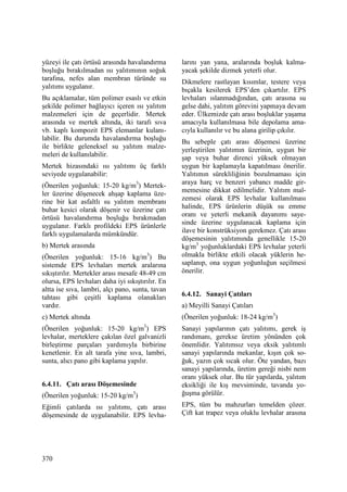 370
yüzeyi ile çatı örtüsü arasında havalandırma
boşluğu bırakılmadan ısı yalıtımının soğuk
tarafına, nefes alan membran türünde su
yalıtımı uygulanır.
Bu açıklamalar, tüm polimer esaslı ve etkin
şekilde polimer bağlayıcı içeren ısı yalıtım
malzemeleri için de geçerlidir. Mertek
arasında ve mertek altında, iki tarafı sıva
vb. kaplı kompozit EPS elemanlar kulanı-
labilir. Bu durumda havalandırma boşluğu
ile birlikte geleneksel su yalıtım malze-
meleri de kullanılabilir.
Mertek hizasındaki ısı yalıtımı üç farklı
seviyede uygulanabilir:
(Önerilen yoğunluk: 15-20 kg/m3
) Mertek-
ler üzerine döşenecek ahşap kaplama üze-
rine bir kat asfaltlı su yalıtım membranı
buhar kesici olarak döşenir ve üzerine çatı
örtüsü havalandırma boşluğu bırakmadan
uygulanır. Farklı profildeki EPS ürünlerle
farklı uygulamalarda mümkündür.
b) Mertek arasında
(Önerilen yoğunluk: 15-16 kg/m3
) Bu
sistemde EPS levhaları mertek aralarına
sıkıştırılır. Mertekler arası mesafe 48-49 cm
olursa, EPS levhaları daha iyi sıkıştırılır. En
altta ise sıva, lambri, alçı pano, sunta, tavan
tahtası gibi çeşitli kaplama olanakları
vardır.
c) Mertek altında
(Önerilen yoğunluk: 15-20 kg/m3
) EPS
levhalar, merteklere çakılan özel galvanizli
birleştirme parçaları yardımıyla birbirine
kenetlenir. En alt tarafa yine sıva, lambri,
sunta, alıcı pano gibi kaplama yapılır.
6.4.11. Çatı arası Döşemesinde
(Önerilen yoğunluk: 15-20 kg/m3
)
Eğimli çatılarda ısı yalıtımı, çatı arası
döşemesinde de uygulanabilir. EPS levha-
larını yan yana, aralarında boşluk kalma-
yacak şekilde dizmek yeterli olur.
Dikmelere rastlayan kısımlar, testere veya
bıçakla kesilerek EPS’den çıkartılır. EPS
levhaları ıslanmadığından, çatı arasına su
gelse dahi, yalıtım görevini yapmaya devam
eder. Ülkemizde çatı arası boşluklar yaşama
amacıyla kullanılmasa bile depolama ama-
cıyla kullanılır ve bu alana girilip çıkılır.
Bu sebeple çatı arası döşemesi üzerine
yerleştirilen yalıtımın üzerinin, uygun bir
şap veya buhar direnci yüksek olmayan
uygun bir kaplamayla kapatılması önerilir.
Yalıtımın sürekliliğinin bozulmaması için
araya harç ve benzeri yabancı madde gir-
memesine dikkat edilmelidir. Yalıtım mal-
zemesi olarak EPS levhalar kullanılması
halinde, EPS ürünlerin düşük su emme
oranı ve yeterli mekanik dayanımı saye-
sinde üzerine uygulanacak kaplama için
ilave bir konstrüksiyon gerekmez. Çatı arası
döşemesinin yalıtımında genellikle 15-20
kg/m3
yoğunluklardaki EPS levhalar yeterli
olmakla birlikte etkili olacak yüklerin he-
saplanıp, ona uygun yoğunluğun seçilmesi
önerilir.
6.4.12. Sanayi Çatıları
a) Meyilli Sanayi Çatıları
(Önerilen yoğunluk: 18-24 kg/m3
)
Sanayi yapılarının çatı yalıtımı, gerek iş
randımanı, gerekse üretim yönünden çok
önemlidir. Yalıtımsız veya eksik yalıtımlı
sanayi yapılarında mekanlar, kışın çok so-
ğuk, yazın çok sıcak olur. Öte yandan, bazı
sanayi yapılarında, üretim gereği nisbi nem
oranı yüksek olur. Bu tür yapılarda, yalıtım
eksikliği ile kış mevsiminde, tavanda yo-
ğuşma görülür.
EPS, tüm bu mahzurları temelden çözer.
Çift kat trapez veya oluklu levhalar arasına
 