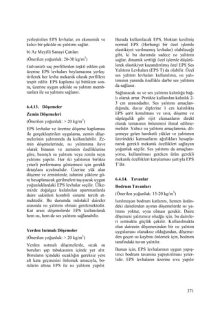371
yerleştirilen EPS levhalar, en ekonomik ve
kalıcı bir şekilde ısı yalıtımı sağlar.
b) Az Meyilli Sanayi Çatıları
(Önerilen yoğunluk: 20-30 kg/m3
)
Galvanizli saç profillerden teşkil edilen çatı
üzerine EPS levhaları boylamasına yerleş-
tirilerek her levha mekanik olarak porfillere
tespit edilir. EPS kaplama işi bittikten son-
ra, üzerine uygun şekilde su yalıtım memb-
ranları ile su yalıtımı sağlanır.
6.4.13. Döşemeler
Zemin Döşemeleri
(Önerilen yoğunluk: > 20 kg/m3
)
EPS levhalar ve üzerine döşeme kaplaması
ile gerçekleştirilen uygulama, zemin döşe-
melerinin yalıtımnda da kullanılabilir. Ze-
min döşemelerinde, ısı yalıtımına ilave
olarak binanın ve zeminin özelliklerine
göre, basınçlı su yalıtımı veya zemin suyu
yalıtımı yapılır. Her iki yalıtımın birlikte
yeterli performansı göstermesi için gerekli
detaylara uyulmalıdır. Üzerine yük alan
döşeme ve zeminlerde, tahmini yüklere gö-
re hesaplanacak gerilmeleri taşıyacak uygun
yoğunluklardaki EPS levhalar seçilir. Ülke-
mizde doğalgaz kulalnılan apartmanlarda
daire sakinleri kombili sistemi tercih et-
mektedir. Bu durumda müstakil daireler
arasında ısı yalıtımı olması gerekmektedir.
Kat arası döşemelerde EPS kullanılarak
hem ısı, hem de ses yalıtımı sağlanabilir.
Yerden Isıtmalı Döşemeler
(Önerilen yoğunluk: > 20 kg/m3
)
Yerden ısıtmalı döşemelerde, sıcak su
boruları şap tabakasının içinde yer alır.
Boruların içindeki sıcaklığın gereksiz yere
alt kata geçmesini önlemek amacıyla, bo-
ruların altına EPS ile ısı yalıtımı yapılır.
Burada kullanılacak EPS, bloktan kesilmiş
normal EPS (Herhangi bir özel işlemle
elastikiyet verilmemiş levhalar) olabileceği
gibi, ki bu durumda sadece ısı yalıtımı
sağlar, dinamik sertliği özel işlemle düşürü-
lerek elastikiyet kazandırılmış özel EPS Ses
Yalıtımı Levhaları (EPS T) da olabilir. Özel
ses yalıtım levhaları kullanılırsa, ısı yalı-
tımının yanında özellikle darbe ses yalıtımı
da sağlanır.
Sağlanacak ısı ve ses yalıtımı kalınlığa bağ-
lı olarak artar. Pratikte kullanılan kalınlık 2-
3 cm arasındadtır. Ses yalıtımı amaçlan-
dığında, duvar diplerine 1 cm kalınlıkta
EPS şerit konulması ve sıva, döşeme ve
süpürgelik gibi rijit elemanların direkt
olarak temasının önlenmesi ihmal edilme-
melidir. Yalnız ısı yalıtımı amaçlanırsa, dö-
şemeye gelen hareketli yükler ve yalıtımın
üzerindeki katmanların ağırlıkları hesapla-
narak gerekli mekanik özellikleri sağlayan
yoğunluk seçilir. Ses yalıtımı da amaçlanı-
yorsa, kullanılması gereken ürün gerekli
mekanik özellikleri karşılaması şartıyla EPS
T’dir.
6.4.14. Tavanlar
Bodrum Tavanları
(Önerilen yoğunluk: 15-20 kg/m3
)
Isıtılmayan bodrum katlarını, hemen üstün-
deki dairelerden ayıran döşemelerde ısı ya-
lıtımı yoktur, oysa olması gerekir. Daire
döşemesi yalıtımsız oludğu için, bu dairele-
ri ısıtmakta güçlük çekilir. Kullanılmakta
olan dairenin döşemesinden bir ısı yalıtım
uygulaması olanaksız olduğundan, döşeme-
den geçen ısı kaybını önlemek için, bodrum
tarafındaki tavan yalıtılır.
Bunun için, EPS levhalarının uygun yapış-
tırıcı bodrum tavanına yapıştırılması yeter-
lidir. EPS levhaların üzerine sıva yapılır
 