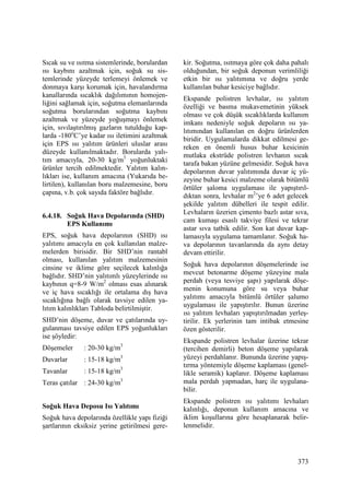 373
Sıcak su ve ısıtma sistemlerinde, borulardan
ısı kaybını azaltmak için, soğuk su sis-
temlerinde yüzeyde terlemeyi önlemek ve
donmaya karşı korumak için, havalandırma
kanallarında sıcaklık dağılımının homojen-
liğini sağlamak için, soğutma elemanlarında
soğutma borularından soğutma kaybını
azaltmak ve yüzeyde yoğuşmayı önlemek
için, sıvılaştırılmış gazların tutulduğu kap-
larda -180o
C’ye kadar ısı iletimini azaltmak
için EPS ısı yalıtım ürünleri uluslar arası
düzeyde kullanılmaktadır. Borularda yalı-
tım amacıyla, 20-30 kg/m3
yoğunluktaki
ürünler tercih edilmektedir. Yalıtım kalın-
lıkları ise, kullanım amacına (Yukarıda be-
lirtilen), kullanılan boru malzemesine, boru
çapına, v.b. çok sayıda faktöre bağlıdır.
6.4.18. Soğuk Hava Depolarında (SHD)
EPS Kullanımı
EPS, soğuk hava depolarının (SHD) ısı
yalıtımı amacıyla en çok kullanılan malze-
melerden birisidir. Bir SHD’nin rantabl
olması, kullanılan yalıtım malzemesinin
cinsine ve iklime göre seçilecek kalınlığa
bağlıdır. SHD’nin yalıtımlı yüzeylerinde ısı
kaybının q=8-9 W/m2
olması esas alınarak
ve iç hava sıcaklığı ile ortalama dış hava
sıcaklığına bağlı olarak tavsiye edilen ya-
lıtım kalınlıkları Tabloda belirtilmiştir.
SHD’nin döşeme, duvar ve çatılarında uy-
gulanması tavsiye edilen EPS yoğunlukları
ise şöyledir:
Döşemeler : 20-30 kg/m3
Duvarlar : 15-18 kg/m3
Tavanlar : 15-18 kg/m3
Teras çatılar : 24-30 kg/m3
Soğuk Hava Deposu Isı Yalıtımı
Soğuk hava depolarında özellikle yapı fiziği
şartlarının eksiksiz yerine getirilmesi gere-
kir. Soğutma, ısıtmaya göre çok daha pahalı
olduğundan, bir soğuk deponun verimliliği
etkin bir ısı yalıtımına ve doğru yerde
kullanılan buhar kesiciye bağlıdır.
Ekspande polistren levhalar, ısı yalıtım
özelliği ve basma mukavemetinin yüksek
olması ve çok düşük sıcaklıklarda kullanım
imkanı nedeniyle soğuk depoların ısı ya-
lıtımından kullanılan en doğru ürünlerden
biridir. Uygulamalarda dikkat edilmesi ge-
reken en önemli husus buhar kesicinin
mutlaka ekstrüde polistren levhanın sıcak
tarafa bakan yüzüne gelmesidir. Soğuk hava
depolarının duvar yalıtımında duvar iç yü-
zeyine buhar kesici malzeme olarak bitümlü
örtüler şaloma uygulaması ile yapıştırıl-
dıktan sonra, levhalar m2
’ye 6 adet gelecek
şekilde yalıtım dübelleri ile tespit edilir.
Levhaların üzerien çimento bazlı astar sıva,
cam kumaşı esaslı takviye filesi ve tekrar
astar sıva tatbik edilir. Son kat duvar kap-
lamasıyla uygulama tamamlanır. Soğuk ha-
va depolarının tavanlarında da aynı detay
devam ettirilir.
Soğuk hava depolarının döşemelerinde ise
mevcut betonarme döşeme yüzeyine mala
perdah (veya tesviye şapı) yapılarak döşe-
menin konumuna göre su veya buhar
yalıtımı amacıyla bitümlü örtüler şalumo
uygulaması ile yapıştırılır. Bunun üzerine
ısı yalıtım levhaları yapıştırılmadan yerleş-
tirilir. Ek yerlerinin tam intibak etmesine
özen gösterilir.
Ekspande polistren levhalar üzerine tekrar
(tercihen demirli) beton döşeme yapılarak
yüzeyi perdahlanır. Bununda üzerine yapış-
tırma yöntemiyle döşeme kaplaması (genel-
likle seramik) kaplanır. Döşeme kaplaması
mala perdah yapmadan, harç ile uygulana-
bilir.
Ekspande polistren ısı yalıtımı levhaları
kalınlığı, deponun kullanım amacına ve
iklim koşullarına göre hesaplanarak belir-
lenmelidir.
 