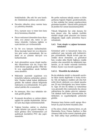 37
bırakılmalıdır. (Bu eski bir usta kuralı-
dır. Günümüzde uyulması çok zordur)
• Duvarlar yükselen yüzey nemine karşı
iyi yalıtılmış olmalıdır.
Sıva, sıçrayan suya ve tutan kara karşı
da iyi korunmuş olmalıdır.
• Duvar malzemesi donmalara karşı daya-
nıklı, sıva yüzeyi sıkı, temiz ve çat-
lamaz olmalıdır. Çatlamış tuğlalar ve
oyuk derzlere yer verilmemelidir.
• Đyi bir sıva karışımı kullanılmalıdır.
Kireç kaymağı harçlı üst sıva deneyim-
lere göre sorun yaratmaktadır. Bu ne-
denle en az çimento takviyeli sıva
kullanılmalıdır.
• Açık gözeneklere suyun rüzgâr tarafın-
dan sıkıştırılması için dış sıvaya hid-
rofob ilâveler yapmak gerekir. Öbür tür-
lü sıva uygulandıktan ancak haftalar
sonra donabilir.
• Makinalar sayesinde uygulanan sıva
kolaylıkla kabarma çatlamaları göstere-
bilir. Pratikte kabuk kabuk dökülmeler
görülür. Bu nedenle yüksek bölgelerde
makinayla sıva atılmamalıdır. Sıva gele-
neksel şekilde elle sıvanmalıdır.
• Su tutmayan, ilâve ince tabakalar sür-
mek gerekli görülür.
• Sıvanacak duvarların ısı yalıtım değeri,
sağlıklı bir şekilde ölçülmelidir. Duvar-
lar içten dışa doğru nemlenmemelidir.
• Yağmur boruları, askılar vs. alışılmış
soğuk iklimler için geçerli olmayan ve
hasar görünce ilâve nemlenmelere yol
açabilecek (kırılabilir) PVC den yapıl-
mamalıdır.
Bu şartlar malzeme tekniği zaman ve iklim
şartlarına bağımlı bilgiler gerektirmektedir,
ve bazı noktalar her zaman uygulayıcıların
gözünden kaçabilir. Teknik kalite gerekçelri
de pratikte her zaman karşılanamayabilir.
Yüksek bölgelerde her ıslak durumu bir
kuru durum izler. Bu nedenle özellikle
nitelikli rüzgâr yönü yüzeyleri söz konusu
olduğunda soğuk cephe prensibine başvu-
rulmaktadır.
1.6.3. Yeni, rüzgâr ve yağmur korunum
tabakaları
Geleneksel şekli ve karışımıyla harç sıva,
endüstriyel yapı tarzında artık kullanılırlı-
ğını yitirmektedir. Büyük levhalı yapı tar-
zındaki duvar elemanları, ya geleneksel
harç sıvadan daha büyük bağlayıcı madde
oranları olan monolitik dış tabakalarla kap-
lanırlar, ya da imalat sırasında üzerlerine
klinker, fayans veya mozaik uygulanır.
1.6.3.1. Monolitik dış tabakalar
Bu dış tabakalar sürekli ve dayanıklı sayılır-
lar fakat elastik değillerdir ve kolay kırılır-
lar. Sık sık bağlayıcı maddesi çok olan hid-
rofob ilâveli, pürüzsüz sıva olarak tanımla-
nan 20 mm kalınlığında ince beton kulanı-
lır. Eğer 20 mm lik tabaka iyi tutturulmaz
veya gözenekli ilâve malzemeler dış yüzeye
yaklaşırlarsa bu tabaka görevini yapamaz.
Tek tabakalı hafif beton elemanlarında, bu
tabakalara ısı uygulandığında çatlamalar
görülür.
Donmaya karşı betona çeşitli agrega ilâve-
leriyle üç çeşit dış beton meydana çıkar.
a) Dış yüzey olarak yıkanmış beton, en çok
Danimarka, Đsveç, Fransa, Đngiltere ve Batı
Almanya’daki levha sistemi yapılarda görü-
lür. Đmâl edilişi hiçte problemsiz değildir.
 