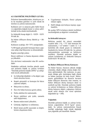 375
6.5. EKSTRÜDE POLĐSTĐREN LEVHA
Polistiren hammaddesinden, ekstrüzyon yo-
lu ile meydana getirilen ve yerli olarak da
üretilen ısı yalıtım malzemesidir.
Kullanım yeri ve amacına göre farklı boyut
ve yoğunlukta değişik kenar ve yüzey şekil-
lerinde levha olarak üretilmektedir.
Isı iletkenlik hesap değeri λ - 0,028 – 0,031
W/mK dir.
Su buharı difüzyon direnç faktörü µ = 80-
250 dir.
Kullanım sıcaklığı -50/+75o
C aralığındadır.
%100 kapalı gözenekli homojen hücre yapı-
sına sahip olup bünyesine su almamaktadır.
Kapiler emiciliği yoktur.
Boyut stablizesi ve basma dayanımı olduk-
ça yüksektir.
Zor alevlenici malzemeleri olan B1 sınıfın-
dadır.
Haddeden çekilerek üretilen plastik esaslı
sert polistren köpük ısı yalıtım levhaları
“Ekstrüde polistren köpük (XPS)” şu sebep-
lerle tercih edilmektedir:
• Isı iletkenliği düşüktür ve bu değeri yapı
ömrü süresince korur,
• Kapalı gözenekli ve homojen bir hücre
yapısına sahiptir,
• Bünyesine su almaz,
• Đlave bir buhar kesiciye gerek yoktur,
• Nefes alabilen bir malzemedir,
• Boyut stabilitesi çok iyidir, zamanla
şekil değiştirmez,
• Basma mukavemeti yüksektir,
• Çürüyüp, dağılmaz ve ufalanmaz,
• Binili kenar profili sayesinde ısı köprü-
lerinin oluşumunu önler,
• Uygulanması kolaydır, firesiz çalışma
imkanı sağlar,
• Hafif olduğu için kolayca taşınıp, uygu-
lanabilir,
Bu açıdan XPS levhaların teknik özellikleri
incelendiğinde şu değerleri vermektedir.
Isı iletkenlik katsayısı:
Birbirine paralel iki yüzeyi arasındaki
sıcaklık farkı 1 K = 1o
C olan homojen bir
malzemenin, 1 m2
’sinden 1 saatte ve 1 m
kalınlıkta dik olarak geçen ısı miktarıdır.
Sembolü (λ), birimi (W/mK)’dir. Isı yalıtım
malzemelerinin seçiminde en belirleyici
özelliktir. Ekstrüde polistren köpük ısı
yalıtım levhalarının ısı iletkenlik katsayısı
0,028-0,031 W/mK’dir.
Su Buharı Difüzyon Direnç Katsayısı:
Su buharı basıncı, basıncın yüksek oludğu
ortamdan, düşük olduğu ortama doğru iler-
leme eğilimindedir. Her malzeme, ısı geçi-
şinde olduğu gibi, kalınlığına bağlı olarak
su buharı geçişine de karşı koyar. Malze-
menin gösterdikleri bu direncin havanın
buhar difüzyon direncine olan oranına, su
buharı difüzyon direnç katsayısı denir ve
sembolü (µ)’dür. Ekstrüde polistren köpük
ısı yalıtım levhalarının su buharı difüzyon
direnç katsayısı değeri, yoğuşmayı önleyen
ancak nefes almaya izin veren optimum
değerdedir (µ = 100).
Yoğunluk:
Ekstrüde polistren köpük ısı yalıtım levha-
larının yoğunlukları 28-32 kg/m3
arasın-
dadır. Isı yalıtım malzemelerinin birçok
özelliği yoğunluğa bağlı olarak değiştiği
için yoğunluk çok önemlidir. Bunlar:
 