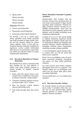 377
• Eğimli çatılar
Mertek üzerinden
Mertek arasından
Mertek altından
Döşemeler (Pürüzsüz)
• Zemine oturan döşemeler
• Döşemeden ısıtmalı döşemeler
• Isıtılmayan ortama bitişik döşemeler
Dış duvarlar 3 ayrı tip ısı yalıtım uygu-
laması yapılabilir ancak bunlar içerisinde
yapı fiziği açısından en doğru çözüm; bina-
nın tüm dış yüzeyine sürekli bir yalıtım
imkanı sağlayan, kolon ve kiriş gibi ele-
manlarda oluşması muhtemel ısı köprülerini
engelleyen, yaz/kış sıcaklık farklarından
ötürü duvarın ısıl gerilmelerini asgari ölçü-
lere indiren dış yüzeyden sürekli ısı yalıtım
uygulamasıdır (mantolama).
6.5.1. Duvarların Dışarıdan Isı Yalıtımı-
Mantolama
Bu sistemde duvar, kolon ve kirişlerin tümü
bina dışından her iki yüzü pürüzlü ve
oluklu; imal edilen ekstrude polistren ısı
yalıtım levhaları ile kaplanır. Sistemin
avantajları:
• Kolon, giriş gibi yapının taşıyıcı siste-
mindeki tüm ısı köprülerini, dış mekan-
la temasını önleyerek, ortadan kaldırır.
• Yalıtmasız binalarda yoğuşma sonucun-
da oluşan rutubet, küf vs. önlenir.
• Bina dış yüzeyini sıcaklık farkının
olumsuz etkilerinden korur.
• Yapı fiziği açısından ideal olan sistem-
dir.
Dıştan Mantolama Sisteminin Uygulama
Aşamaları:
Pürüzlü-oluklu XPS levhalar bina dış
yüzeyine çimento bazlı yapıştırma harcı ile
uzun kenar zemine paralel ve düşey derzler
şaşırtmalı olarak yerleştirilir. Polistren kö-
püğü levhaların sentetik solventler ile çö-
züldüğü unutulmamalıdır. Şayet bina dış
yüzeyinde boya gibi yapışmayı önleyici bir
kaplama varsa bu tabaka kazıldıktan sonra
uygulamaya başlanmalıdır.
Levhalar m2
’ye en az 6 adet olacak şekilde
ısı köprüsü oluşumunu engelleyen plastik
başlı dübeller ile mekanik olarak tespit edi-
lir. Kullanılacak dübelin geri dönüşüm mal-
zemeden olmaması, yüksek yoğunluklu po-
lietilenden üretilmiş olması uygulamanın
sürekliliği açısından oldukça önemlidir.
1-2 mm kalınlığında organik polimer katkı-
lı, çimento bazlı sıva tek kat olarak dışa
bakan yüzeye uygulanır.
Birinci kat sıva çekildikten sonra ısıl geril-
meler sonucunda çatlamalar oluşmaması
için yüzeye sıva filesi hafifçe gömülerek
uygulanır.
Sıva filesi üzerine tekrar birkaç milimetre
kalınlığında ikinci kat sıva uygulanır. Sıva
filesinin toplam dış sıva kalınlığının orta-
sında (veya dış yüzeye daha yakın) olma-
sına dikkat edilmelidir.
Son kat olarak hazır sıva veya dokulu boya
uygulanır.
6.5.2. Duvarların Đçeriden Yalıtımı
Bu sistemde yapının dış yüzeyini oluşturan
duvar, kolon ve kirişlerin tümü bina için-
den, her iki yüzü pürüzlü-oluklu üretilen
ekstrude polistren ısı yalıtım levhaları ile
kaplanır. Sistemin avantajları:
 