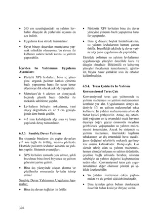 378
• 265 cm uzunluğundaki ısı yalıtım lev-
haları düşeyde ek yerlerinin sayısını en
aza indirir.
• Uygulama kısa sürede tamamlanır.
• Şayet binayı dışarıdan mantolama yap-
mak mümkün olmuyorsa, bu sistem ile
kullanıcı sadece kendi katına ısı yalıtım
yaptırabilir.
Đçeriden Isı Yalıtımının Uygulama
Aşamaları:
• Pürüzlü XPS levhaları; bina iç yüze-
yine, organik polimer katkılı çimento
bazlı yapıştırma harcı ile uzun kenar
döşemeye dik olacak şekilde yapıştırılır.
• Metrekare’de 6 adetten az olmayacak
biçimde plastik başlı dübeller ile
mekanik sabitleme yapılır.
• Levhaların birleşim noktalarına, yani
düşey doğrultuda en az 5 cm genişli-
ğinde derz bandı çekilir.
• 4-5 mm kalınlığında alçı sıva ve boya
yapılarak detay tamamlanır.
6.5.3. Sandviç Duvar Yalıtımı
Bu sistemde binaların dış cephe duvarları
çift sıra tuğla ile örülüp, arasına pürüzsüz
Ekstrüde polistren levhalar konarak ısı yalı-
tım yapılır. Sistemin avanatjları:
• XPS levhaları zamanla yok olmaz, şekli
bozulmaz bina ömrü boyunca ısı yalıtım
görevini yerine getirir.
• Bina dış yüzeyinde oluşan donma ve
çözülmeler sonucunda levhalar tahrip
olmaz.
Sandviç Duvar Yalıtımının Uygulama Aşa-
maları:
• Bina dış duvarı tuğlalar ile örülür.
• Pürüzsüz XPS levhaları bina dış duvar
yüzeyine çimento bazlı yapıştırma harcı
ile yapıştırılır.
• Bina iç duvarı; boşluk bırakılmaksızın,
ısı yalıtım levhalarının hemen yanına
örülür. Đstenildiği takdirde iç duvar yeri-
ne alçı pano uygulaması da yapılabilir.
Ekstrüde polistren ısı yalıtım levhalarının
uygulanacağı yüzeyler öncelikle kuru ve
düzgün olmalıdır. Döküntülü ve kabarmış
yüzeyler fırçalanrak temizlenmeli, eğrilik-
ler, büyük hasar çatlaklar sıva ile ortadan
kaldırılmalıdır.
6.5.4. Teras Çatılarda Isı Yalıtımı
Konvansiyonel Teras Çatı
Konvansiyonel teras çatı yalıtımında su
yalıtım malzemesi ısı yalıtım malzemesinin
üzerinde yer alır. Uygulamanın detayı ne-
deniyle lifli ısı yalıtım malzemeleri sıkça
kullanılır. Isı yalıtım malzemesinin altına da
buhar kesici yerleştirilir. Amaç, dış ortam-
daki yağıştan ve iç ortamdaki sıcak havanın
dışarıya doğru geçişi esnasında meydana
gelebilecek yoğuşmadan ısı yalıtım malze-
mesini korumaktır. Ancak bu sistemde su
yalıtım malzemesi, üzerindeki kaplama
tabakasının ve dış ortamdaki hava sıcaklı-
ğının değişimi sebebiyle mekanik gerilme-
lere maruz kalmaktadır. Dolayısıyla, kısa
sürede tahrip olan su yalıtım malzemesi,
hemen altında bulunan ısı yalıtım ürününün,
çeşidine bağlı olmakla beraber, ıslanma
sebebiyle ısı yalıtım değerini kaybetmesine
neden olur. Konvansiyonel teras çatı uygu-
lamalarının diğer olumsuz yönleri şu şe-
kilde özetlenebilir:
• Su yalıtım malzemesi erken yaşlan-
makta ve ek yerleri sökülebilmektedir.
• Bina içinden gelen buharı durduracak
ilave bir buhar kesiciye ihtiyaç vardır.
 