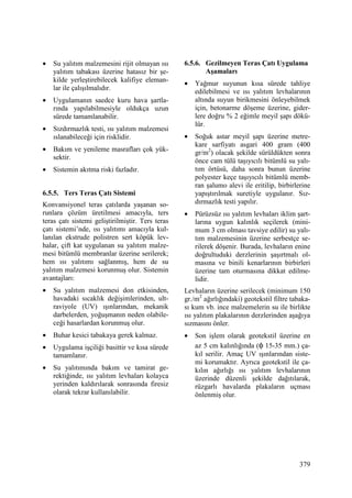 379
• Su yalıtım malzemesini rijit olmayan ısı
yalıtım tabakası üzerine hatasız bir şe-
kilde yerleştirebilecek kalifiye eleman-
lar ile çalışılmalıdır.
• Uygulamanın saedce kuru hava şartla-
rında yapılabilmesiyle oldukça uzun
sürede tamamlanabilir.
• Sızdırmazlık testi, ısı yalıtım malzemesi
ıslanabileceği için risklidir.
• Bakım ve yenileme masrafları çok yük-
sektir.
• Sistemin akıtma riski fazladır.
6.5.5. Ters Teras Çatı Sistemi
Konvansiyonel teras çatılarda yaşanan so-
runlara çözüm üretilmesi amacıyla, ters
teras çatı sistemi geliştirilmiştir. Ters teras
çatı sistemi’nde, ısı yalıtımı amacıyla kul-
lanılan ekstrude polistren sert köpük lev-
halar, çift kat uygulanan su yalıtım malze-
mesi bitümlü membranlar üzerine serilerek;
hem ısı yalıtımı sağlanmış, hem de su
yalıtım malzemesi korunmuş olur. Sistemin
avantajları:
• Su yalıtım malzemesi don etkisinden,
havadaki sıcaklık değişimlerinden, ult-
raviyole (UV) ışınlarından, mekanik
darbelerden, yoğuşmanın neden olabile-
ceği hasarlardan korunmuş olur.
• Buhar kesici tabakaya gerek kalmaz.
• Uygulama işçiliği basittir ve kısa sürede
tamamlanır.
• Su yalıtımında bakım ve tamirat ge-
rektiğinde, ısı yalıtım levhaları kolayca
yerinden kaldırılarak sonrasında firesiz
olarak tekrar kullanılabilir.
6.5.6. Gezilmeyen Teras Çatı Uygulama
Aşamaları
• Yağmur suyunun kısa sürede tahliye
edilebilmesi ve ısı yalıtım levhalarının
altında suyun birikmesini önleyebilmek
için, betonarme döşeme üzerine, gider-
lere doğru % 2 eğimle meyil şapı dökü-
lür.
• Soğuk astar meyil şapı üzerine metre-
kare sarfiyatı asgari 400 gram (400
gr/m2
) olacak şekilde sürüldükten sonra
önce cam tülü taşıyıcılı bitümlü su yalı-
tım örtüsü, daha sonra bunun üzerine
polyester keçe taşıyıcılı bitümlü memb-
ran şalumo alevi ile eritilip, birbirlerine
yapıştırılmak suretiyle uygulanır. Sız-
dırmazlık testi yapılır.
• Pürüzsüz ısı yalıtım levhaları iklim şart-
larına uygun kalınlık seçilerek (mini-
mum 3 cm olması tavsiye edilir) su yalı-
tım malzemesinin üzerine serbestçe se-
rilerek döşenir. Burada, levhaların enine
doğrultuduki derzlerinin şaşırtmalı ol-
masına ve binili kenarlarının birbirleri
üzerine tam oturmasına dikkat edilme-
lidir.
Levhaların üzerine serilecek (minimum 150
gr./m2
ağırlığındaki) geotekstil filtre tabaka-
sı kum vb. ince malzemelerin su ile birlikte
ısı yalıtım plakalarının derzlerinden aşağıya
sızmasını önler.
• Son işlem olarak geotekstil üzerine en
az 5 cm kalınlığında (φ 15-35 mm.) ça-
kıl serilir. Amaç UV ışınlarından siste-
mi korumaktır. Ayrıca geotekstil ile ça-
kılın ağırlığı ısı yalıtım levhalarının
üzerinde düzenli şekilde dağıtılarak,
rüzgarlı havalarda plakaların uçması
önlenmiş olur.
 