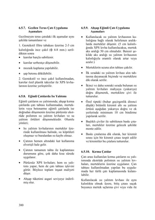 380
6.5.7. Gezilen Teras Çatı Uygulama
Aşamaları
Gezilmeyen teras çatıdaki ilk aşamalar aynı
şekilde tamamlanır ve
1. Geotekstil filtre tabakası üzerine 2-3 cm
kalınlığında ince çakıl (φ 4-8 mm.) seril-
dikten sonra
• karolar harçla sabitlenir.
• karolar serbestçe döşenebilir.
• mozaik kaplama yapılabilir.
• şap betonu dökülebilir.
2. Geotekstil ve ince çakıl kullanılmadan,
karolar özel plastik takozlar ile XPS levha-
larının üzerine yerleştirilir.
6.5.8. Eğimli Çatılarda Isı Yalıtımı
Eğimli çatıların ısı yalıtımında; ahşap kırma
çatılarda çatı tahtası kullanmadan, mertek-
lerin veya betonarme eğimli çatılarda ise
doğrudan döşemenin üzerine pürüzsüz ekst-
rüde poilstren ısı yalıtım levhaları ve su
yalıtım örtüleri döşenmektedir. Olumlu
yönleri;
• Isı yalıtım levhalarının mertekler üze-
rinde kullanılması halinde, ısı köprüleri
oluşmaz ve buralardan ısı kaybı olmaz.
• Çatının hemen altındaki kat kullanıma
elverişli hale gelir.
• Çatının tamamen tahta ile kaplanması
durumuna göre, çok daha kısa sürede
uygulanır.
• Pürüzsüz XPS levhaları; hem ısı yalı-
tımı yapar, hem de çatı tahtası işlevini
görür. Böylece toplam inşaat maliyeti
düşer.
• Ahşap tüketimi asgari seviyeye indiril-
miş olur.
6.5.9. Ahşap Eğimli Çatı Uygulama
Aşamaları
• Kullanılacak ısı yalıtım levhasının ka-
lınlığına bağlı olarak belirlenen aralık-
larda mertekler döşenir. (5 cm kalınlı-
ğında XPS levha kullanılacaksa, mertek
aks aralığı 50 cm olmalıdır. Benzer şe-
kilde aks aralığı ısı yalıtım levhasının
kalınlığıyla orantılı olarak artar veya
azalır.)
• Merteklerin ucuna alın tahtası çakılır.
• Đlk sıradaki ısı yalıtım levhası alın tah-
tasına dayanacak biçimde ve merteklere
dik olarak serilir.
• Đkinci ve daha sonraki sırada bulunan ısı
yalıtım levhaları mahyaya (yukarıya)
doğru döşenerek, merteklere çivi ile
tutturulur.
• Özel tipteki (buhar geçirgenlik direnci
düşük) bitümlü kiremit altı su yalıtım
örtüsü aşağıdan yukarıya doğru ve ek
yerlerinde minimum 10 cm bindirme
yapılarak serilir.
• Başlıklı çiviler ile sabitlenen baskı çıta-
ları, mertekler üzerine gelecek şekilde
monte edilir.
• Baskı çıtalarına dik olarak, her kiremit
sırası için bir kiremit çıtası tespit edilir
ve kiremitler bu çıtalara tutturulur.
6.5.10. Kırma Çatılar
Çatı arası kullanılan kırma çatıların ısı yalı-
tımında ekstrüde polistren ısı yalıtım lev-
haları, merteklerin üzerine uygulanır. Çatı
tahtası kullanılmadan yapılan bu uygula-
mada her türlü çatı kaplamasında kulanı-
labilir.
Kullanılacak ısı yalıtım levhası ile aynı
kalınlıkta olmak üzere, bitiş çıtası saçak
boyunca mertek uçlarına çivi veya vida ile
 