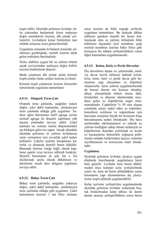 381
tespit edilir. Ekstrüde polistren levhalar, bi-
tiş çıtasından başlanmak üzere mahyaya
doğru merteklerin üzerine, dik yönde yer-
leştirilir. Levhaların kenar binilerinin tam
intibak etmesine özen gösterilmelidir.
Uygulama sırasında levhaların üzerinde yü-
rünmesi gerektiğnde, mertek üzerine denk
gelen noktalara basılmalıdır.
Nefes alabilen uygun bir su yalıtım örtüsü
saçak seviyesinden mahyaya doğru birbiri
üzerine bindirilerek döşenir.
Baskı çıtalarına dik yönde atılan kiremit
tespit çıtaları baskı çıtaları üzerine çivilenir.
Kiremit tespit çıtalarının üzerine kiremitler
tutturularak uygulama tamamlanır.
6.5.11. Otopark Teras Çatı
Otopark teras çatılarda, aşağıdan yukarı
doğru, çıkıl dahil katmanlar, yürünmeyen
teras çatılarda olduğu gibi uygulanır. Sa-
dece eğim betonunun hafif agrega yerine
normal agrega ile donatılı yapılması yük
taşıma yönünden tavsiye edilir. Çakıl
katmanı ise zemine oturan döşemelerdeki
taş blokajın görevini yapar. Ancak altındaki
ekstrüde polistren ısı yalıtım levhalarına
zarar vermemesi için yuvarlak çakıl taşları
kullanılır. Çakılın üzerine hasaplanan ka-
lınlık ve donatıda demirli beton dökülür.
Bununda üzerine isteğe bağlı olarak kap-
lama yapılır veya tavsiye edilerek bırakılır.
Demirli betonunun en çok 2m x 2m
ölçülerinde anolu olarak dökülmesi ve
derzlerine esnek derz dolgusu yapılması
tavsiye edilir.
6.5.12. Bahçe Teras Çatı
Bahçe teras çatılarda, aşağıdan yukarıya
doğru, çakıl dahil katmanlar, yürünmeyen
teras çatılarda olduğu gibi uygulanır. Çakıl
katmanının üzerine 1 kat filtre elemanı
onun üzerine de bitki toprağı serilerek
uygulama tamamlanır. Bu detayda dikkat
edilmesi gereken önemli bir husus kul-
lanılacak olan su yalıtım örtüsünün bitki
köklerine dayanıklı özel membran yada
normal membran üzerine bakır folyo gibi
koruyucu bir tabaka yerleştirildikten sonra
diğer katmanlara uygulanmasıdır.
6.5.13. Kolon, Kiriş ve Perde Duvarlar
Dış duvarların dıştan ısı yalıtımında, sand-
viç duvar tercih edilmesi halinde kolon,
kiriş, lento, hatıl ve perde duvar gibi be-
tonarme yapı elemanları ısı köprüleri
oluştururlar. Đçten yalıtım uygulamalarında
da benzer durum söz konusu olmakta,
düşey elemanlarda önlem alınsa dahi,
kirişlerden ve döşeme alanlarından mey-
dana gelen ısı köprülerine engel olun-
mamaktadır. Cephelerin % 50 sine ulaşan
oranlarda yüzey teşkil eden ısı köprüleri,
konutların ısıtılması ve soğutulması için
harcanan enerjinin büyük bir kısmının boşa
harcanmasına neden olmaktadır. Dış hava
şartlarından etkilenmemesi ve yüksek ısı
yalıtım özelliğine sahip olması nedeniyle ısı
köprülerinin dışardan yalıtılarak ısı kaybı
ve kazançlarını önlemekle yoğuşma prob-
lemini ortadan kaldırmakta taşıyıcı sistemin
zayıflamasına ve korozyona mani olmak-
tadır.
Uygulama:
Ekstrüde polistren levhalar, projeye uygun
ebatlarda hazırlanarak uygulamaya hazır
hale getirilir. Levhalar hem beton dökül-
meden önce kalıplar içine yerleştirilmek
sureti ile, hem de beton döküldükten sonra
betonarme yapı elemanlarının dış yüzey-
lerine tespit edilerek uygulanılabilir.
Kalıp içerisine yerleştirilen uygulamalarda
ekstrüde polistren levhalar aralarında boş-
luk bırakılmadan kalıp tahtası ile demir
donatı arasına yerleştirildikten sonra beton
 