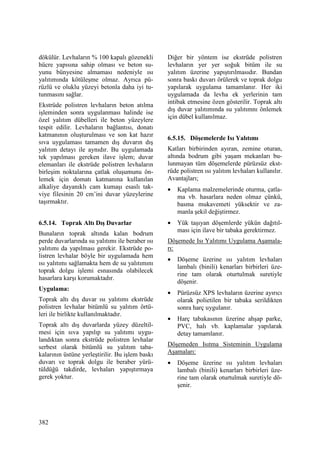 382
dökülür. Levhaların % 100 kapalı gözenekli
hücre yapısına sahip olması ve beton su-
yunu bünyesine almaması nedeniyle ısı
yalıtımında kötüleşme olmaz. Ayrıca pü-
rüzlü ve oluklu yüzeyi betonla daha iyi tu-
tunmasını sağlar.
Ekstrüde polistren levhaların beton atılma
işleminden sonra uygulanması halinde ise
özel yalıtım dübelleri ile beton yüzeylere
tespit edilir. Levhaların bağlantısı, donatı
katmanının oluşturulması ve son kat hazır
sıva uygulaması tamamen dış duvarın dış
yalıtım detayı ile aynıdır. Bu uygulamada
tek yapılması gereken ilave işlem; duvar
elemanları ile ekstrüde polistren levhaların
birleşim noktalarına çatlak oluşumunu ön-
lemek için domatı katmanına kullanılan
alkaliye dayanıklı cam kumaşı esaslı tak-
viye filesinin 20 cm’ini duvar yüzeylerine
taşırmaktır.
6.5.14. Toprak Altı Dış Duvarlar
Bunaların toprak altında kalan bodrum
perde duvarlarında su yalıtımı ile beraber ısı
yalıtımı da yapılması gerekir. Ekstrüde po-
listren levhalar böyle bir uygulamada hem
ısı yalıtımı sağlamakta hem de su yalıtımını
toprak dolgu işlemi esnasında olabilecek
hasarlara karşı korumaktadır.
Uygulama:
Toprak altı dış duvar ısı yalıtımı ekstrüde
polistren levhalar bitümlü su yalıtım örtü-
leri ile birlikte kullanılmaktadır.
Toprak altı dış duvarlarda yüzey düzeltil-
mesi için sıva yapılıp su yalıtımı uygu-
landıktan sonra ekstrüde polistren levhalar
serbest olarak bitümlü su yalıtım taba-
kalarının üstüne yerleştirilir. Bu işlem baskı
duvarı ve toprak dolgu ile beraber yürü-
tüldüğü takdirde, levhaları yapıştırmaya
gerek yoktur.
Diğer bir yöntem ise ekstrüde polistren
levhaların yer yer soğuk bitüm ile su
yalıtım üzerine yapıştırılmasıdır. Bundan
sonra baskı duvarı örülerek ve toprak dolgu
yapılarak uygulama tamamlanır. Her iki
uygulamada da levha ek yerlerinin tam
intibak etmesine özen gösterilir. Toprak altı
dış duvar yalıtımında su yalıtımnı önlemek
için dübel kullanılmaz.
6.5.15. Döşemelerde Isı Yalıtımı
Katları birbirinden ayıran, zemine oturan,
altında bodrum gibi yaşam mekanları bu-
lunmayan tüm döşemelerde pürüzsüz ekst-
rüde polistren ısı yalıtım levhaları kullanılır.
Avantajları;
• Kaplama malzemelerinde oturma, çatla-
ma vb. hasarlara neden olmaz çünkü,
basma mukavemeti yüksektir ve za-
manla şekil değiştirmez.
• Yük taşıyan döşemlerde yükün dağıtıl-
ması için ilave bir tabaka gerektirmez.
Döşemede Isı Yalıtımı Uygulama Aşamala-
rı:
• Döşeme üzerine ısı yalıtım levhaları
lambalı (binili) kenarları birbirleri üze-
rine tam olarak oturtulmak suretiyle
döşenir.
• Pürüzsüz XPS levhaların üzerine ayırıcı
olarak polietilen bir tabaka serildikten
sonra harç uygulanır.
• Harç tabakasının üzerine ahşap parke,
PVC, halı vb. kaplamalar yapılarak
detay tamamlanır.
Döşemeden Isıtma Sisteminin Uygulama
Aşamaları:
• Döşeme üzerine ısı yalıtım levhaları
lambalı (binili) kenarları birbirleri üze-
rine tam olarak oturtulmak suretiyle dö-
şenir.
 