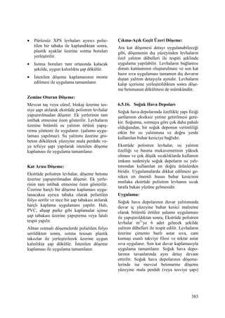383
• Pürüzsüz XPS levhaları ayırıcı polie-
tilen bir tabaka ile kaplandıktan sonra,
plastik ayaklar üzerine ısıtma boruları
yerleştirilir.
• Isıtma boruları tam ortasında kalacak
şekilde, uygun kalınlıkta şap dökülür.
• Đstenilen döşeme kaplamasının monte
edilmesi ile uygulama tamamlanır.
Zemine Oturan Döşeme:
Mevcut taş veya cüruf, blokaj üzerine tes-
siye şapı atılarak ekstrüde polistren levhalar
yapıştırılmadan döşenir. Ek yerlerinin tam
intibak etmesine özen gösterilir. Levhaların
üzerine bitümlü su yalıtım örtüsü yapış-
tırma yöntemi ile uygulanır. (şalumo uygu-
laması yapılmaz). Su yalıtımı üzerine gro-
beton dökülerek yüzeyine mala perdahı ve-
ya tefsiye şapı yapılarak istenilen döşeme
kaplaması ile uygulama tamamlanır.
Kat Arası Döşeme:
Ekstrüde polistren levhalar, döşeme betonu
üzerine yapıştırılmadan döşenir. Ek yerle-
rinin tam intibak etmesine özen gösterilir.
Üzerine harçlı bir döşeme kaplaması uygu-
lanacaksa ayrıca tabaka olarak polietilen
folyo serilir ve ince bir şap tabakası atılarak
harçlı kaplama uygulaması yapılır. Halı,
PVC, ahşap parke gibi kaplamalar içinse
şap tabakası üzerine yapıştırma veya latalı
tespit yapılır.
Alttan ısıtmalı döşemelerde polietilen folyo
serildikten sonra, ısıtma tesisatı plastik
takozlar ile yerleştirilerek üzerine uygun
kalınlıkta şap dökülür. Đstenilen döşeme
kaplaması ile uygulama tamamlanır.
Çıkma-Açık Geçit Üzeri Döşeme:
Ara kat döşemesi detayı uygulanabileceği
gibi, döşemenin dış yüzeyinden levhaların
özel yalıtım dübelleri ile tespiti şeklinde
uygulama yapılabilir. Levhaların bağlantısı
donatı katmanının oluşturulması ve son kat
hazır sıva uygulaması tamamen dış duvarın
dıştan yalıtım detayıyla aynıdır. Levhaların
kalıp içerisine yerleştirildikten sonra döşe-
me betonunun dökülmesi de mümkündür.
6.5.16. Soğuk Hava Depoları
Soğuk hava depolarında özellikle yapı fiziği
şartlarının eksiksiz yerine getirilmesi gere-
kir. Soğutma, ısıtmaya göre çok daha pahalı
olduğundan, bir soğuk deponun verimliliği
etkin bir ısı yalıtımına ve doğru yerde
kullanılan buhar kesiciye bağlıdır.
Ekstrüde polistren levhalar, ısı yalıtım
özelliği ve basma mukavemetinin yüksek
olması ve çok düşük sıcaklıklarda kullanım
imkanı nedeniyle soğuk depoların ısı yalı-
tımından kullanılan en doğru ürünlerden
biridir. Uygulamalarda dikkat edilmesi ge-
reken en önemli husus buhar kesicinin
mutlaka ekstrüde polistren levhanın sıcak
tarafa bakan yüzüne gelmesidir.
Uygulama:
Soğuk hava depolarının duvar yalıtımında
duvar iç yüzeyine buhar kesici malzeme
olarak bitümlü örtüler şalumo uygulaması
ile yapıştırıldıktan sonra, Ekstrüde polistren
levhalar m2
’ye 6 adet gelecek şekilde
yalıtım dübelleri ile tespit edilir. Levhaların
üzerine çimento bazlı astar sıva, cam
kumaşı esaslı takviye filesi ve tekrar astar
sıva uygulanır. Son kat duvar kaplamasıyla
uygulama tamamlanır. Soğuk hava depo-
larının tavanlarında aynı detay devam
ettirilir. Soğuk hava depolarının döşeme-
lerinde ise mevcut betonarme döşeme
yüzeyine mala perdah (veya tesviye şapı)
 