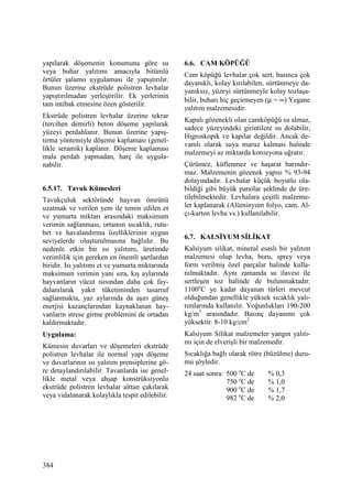 384
yapılarak döşemenin konumuna göre su
veya buhar yalıtımı amacıyla bitümlü
örtüler şalumo uygulaması ile yapıştırılır.
Bunun üzerine ekstrüde polistren levhalar
yapıştırılmadan yerleştirilir. Ek yerlerinin
tam intibak etmesine özen gösterilir.
Ekstrüde polistren levhalar üzerine tekrar
(tercihen demirli) beton döşeme yapılarak
yüzeyi perdahlanır. Bunun üzerine yapış-
tırma yöntemiyle döşeme kaplaması (genel-
likle seramik) kaplanır. Döşeme kaplaması
mala perdah yapmadan, harç ile uygula-
nabilir.
6.5.17. Tavuk Kümesleri
Tavukçuluk sektöründe hayvan ömrünü
uzatmak ve verilen yem ile temin edilen et
ve yumurta miktarı arasındaki maksimum
verimin sağlanması, ortamın sıcaklık, rutu-
bet ve havalandırma özelliklerinin uygun
seviyelerde oluşturulmasına bağlıdır. Bu
nedenle etkin bir ısı yalıtımı, üretimde
verimlilik için gereken en önemli şartlardan
biridir. Isı yalıtımı et ve yumurta miktarında
maksimum verimin yanı sıra, kış aylarında
hayvanların vücut ısısından daha çok fay-
dalanılarak yakıt tüketiminden tasarruf
sağlanmakta, yaz aylarında da aşırı güneş
enerjisi kazançlarından kaynaklanan hay-
vanların strese girme problemini de ortadan
kaldırmaktadır.
Uygulama:
Kümesin duvarları ve döşemeleri ekstrüde
polistren levhalar ile normal yapı döşeme
ve duvarlarının ısı yalıtım prensiplerine gö-
re detaylandırılabilir. Tavanlarda ise genel-
likle metal veya ahşap konstrüksiyonlu
ekstrüde polistren levhalar alttan çakılarak
veya vidalanarak kolaylıkla tespit edilebilir.
6.6. CAM KÖPÜĞÜ
Cam köpüğü levhalar çok sert, basınca çok
dayanıklı, kolay kırılabilen, sürtünmeye da-
yanıksız, yüzeyi sürtünmeyle kolay tozlaşa-
bilir, buharı hiç geçirmeyen (µ = ∞) Yegane
yalıtım malzemesidir.
Kapalı gözenekli olan camköpüğü su almaz,
sadece yüzeyindeki girintilere su dolabilir,
Higroskopik ve kapilar değildir. Ancak de-
vamlı olarak suya maruz kalması halinde
malzemeyi az miktarda korozyona uğratır.
Çürümez, küflenmez ve haşarat barındır-
maz. Malzemenin gözenek yapısı % 93-94
dolayındadır. Levhalar küçük boyutlu ola-
bildiği gibi büyük panolar şeklinde de üre-
tilebilmektedir. Levhalara çeşitli malzeme-
ler kaplanarak (Alüminyum folyo, cam, Al-
çı-karton levha vs.) kullanılabilir.
6.7. KALSĐYUM SĐLĐKAT
Kalsiyum silikat, mineral esaslı bir yalıtım
malzemesi olup levha, boru, sprey veya
form verilmiş özel parçalar halinde kulla-
nılmaktadır. Aynı zamanda su ilavesi ile
sertleşen toz halinde de bulunmaktadır.
1100o
C ye kadar dayanan türleri mevcut
olduğundan genellikle yüksek sıcaklık yalı-
tımlarında kullanılır. Yoğunlukları 190-200
kg/m3
arasındadır. Basınç dayanımı çok
yüksektir. 8-10 kg/cm2
Kalsiyum Silikat malzemeler yangın yalıtı-
mı için de elverişli bir malzemedir.
Sıcaklığa bağlı olarak rötre (büzülme) duru-
mu şöyledir.
24 saat sonra: 500 o
C de % 0,3
750 o
C de % 1,0
900 o
C de % 1,7
982 o
C de % 2,0
 