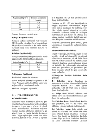 386
Yoğunluk (kg/m3
) Basınca Dayanımı
kp/cm2
40 1,8
60 4,6
80 6,0
100 7,5
Basınca dayanımı zamanla artar.
3- Suya Karşı Duyarlılık
Kolay su alabilir. Kapilerdir. Fiat yönünden
EPS den daha yüksektir. Suya batırıldığında
14 gün içinde hacminin % 9 u kadar su alır.
Havadan aldığı su ise hacminin max. % 7 si
kadardır.
4-Buhar Geçirimsizliği
Açık gözeneklerin çokluğu nedeni ile buhar
geçirimsizlik faktörü oldukça düşüktür.
Yoğunluk (kg/m3
) - Faktörü
45 6,8
65 8,6
85 10
5- Kimyasal Özellikleri
Küflenmez, haşerat barındırmaz.
Birçok kimyasal maddeye dayanmakla be-
raber Potasyum ve Südkostiklere karşı, keza
yoğun asitlere karşı dayanıksızdır.
Metalleri korozyona uğratabilir.
6.11. POLĐETĐLEN KÖPÜK
1-Genel Özellikler
Polietilen esaslı malzemeler etilen ve pro-
pilenden hazırlanan polimerlerden imal edi-
len esnek ve yarı esnek, gözenekli, plastik
esaslı malzemelerdir. Polietilen köpükten
mamul, kalıptan ektrüzyon yöntemiyle çe-
kilerek boru ve levha halinde üretilmek-
tedir. Dış yüzeyi düzgün olarak elde edile-
bilmekte, borular 10 ile 139 mm iç çapında,
2 m boyunda ve 5-30 mm yalıtım kalınlı-
ğında üretilmektedir.
Levhalar ise 10,15,20 mm kalınlığında ve
değişik boyutlarda üretilmektedir. Kapalı
hücre yapılı, extrüzyon ile üretilmiş polie-
tilen köpük mamul, dayanıklı, güvenilir,
ekonomik, kullanımı kolay bir izolasyon
malzemesidir. Çok kolay bir işlemde kısa
sürede montajı yapılabilir. Zehirli gaz içer-
mez, kimyasal olarak nötr ve kokusuzdur.
Polietilen günümüzde gerek sanayi, gerek
yan sanayide çok geniş bir kullanım alanına
sahiptir.
Polietilen esaslı malzemeler:
Düşük yoğunluğu, elastikliği, düşük ısı ilet-
kenliği, yüksek su buharı difüzyon direnci,
bünyesine su almaması, yüksek darbe daya-
nımı vb. üstün özellikleri ve mekanik özel-
likleri ile özellikle yalıtım alanında aranan
bir üründür. Isı yalıtımında, döşemelerde
darbe sesi yalıtımında, su yalıtımında yar-
dımcı malzeme olarak bir çok yalıtım ala-
nında kullanılır.
2-Türkiye’de üretilen Polietilen ürün
çeşitleri:
2-1 Polietilen boru: Boruların ısı
yalıtımında ve tesisat yalıtımında kullanılır.
Polietilen borular 1/4"-4" anma çapları
aralığında, 6-10-15-20-30 mm et kalınlı-
ğında üretilmektedir.
2-2 Dolgu fitili: Silindir şeklinde imal
edilen, su ve ısı yalıtımında kullanılan yar-
dımcı bir malzemedir.
2-3 Polietilen bant: Rulo halinde kendin-
den yapışkanlı, ince ve dar olarak imal
edilen ısı yalıtımı yardımcı malzemesidir.
2-4 Polietilen Levha: Rulo halinde imal
edilen ısı ve darbe sesi yalıtım malzeme-
sidir. Bunlar kendi aralarında polietilen
Darbe Ses Kesici ve Polietilen Levhalar
olarak ikiye ayrılırlar. Polietilen Levhalar
ise kendi aralarında Standart Levhalar,
 