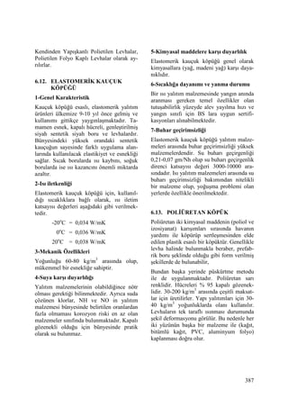387
Kendinden Yapışkanlı Polietilen Levhalar,
Polietilen Folyo Kaplı Levhalar olarak ay-
rılırlar.
6.12. ELASTOMERĐK KAUÇUK
KÖPÜĞÜ
1-Genel Karakteristik
Kauçuk köpüğü esaslı, elastomerik yalıtım
ürünleri ülkemize 9-10 yıl önce gelmiş ve
kullanımı gittikçe yaygınlaşmaktadır. Ta-
mamen esnek, kapalı hücreli, genleştirilmiş
siyah sentetik siyah boru ve levhalardır.
Bünyesindeki yüksek orandaki sentetik
kauçuğun sayesinde farklı uygulama alan-
larında kullanılacak elastikiyet ve esnekliği
sağlar. Sıcak borularda ısı kaybını, soğuk
borularda ise ısı kazancını önemli miktarda
azaltır.
2-Isı iletkenliği
Elastomerik kauçuk köpüğü için, kullanıl-
dığı sıcaklıklara bağlı olarak, ısı iletim
katsayısı değerleri aşağıdaki gibi verilmek-
tedir.
-20o
C = 0,034 W/mK
0o
C = 0,036 W/mK
20o
C = 0,038 W/mK
3-Mekanik Özellikleri
Yoğunluğu 60-80 kg/m3
arasında olup,
mükemmel bir esnekliğe sahiptir.
4-Suya karşı duyarlılığı
Yalıtım malzemelerinin olabildiğince nötr
olması gerektiği bilinmektedir. Ayrıca suda
çözünen klorlar, NH ve NO in yalıtım
malzemesi bünyesinde belirtilen oranlardan
fazla olmaması korozyon riski en az olan
malzemeler sınıfında bulunmaktadır. Kapalı
gözenekli olduğu için bünyesinde pratik
olarak su bulunmaz.
5-Kimyasal maddelere karşı duyarlılık
Elastomerik kauçuk köpüğü genel olarak
kimyasallara (yağ, madeni yağ) karşı daya-
nıklıdır.
6-Sıcaklığa dayanımı ve yanma durumu
Bir ısı yalıtım malzemesinde yangın anında
aranması gereken temel özellikler olan
tutuşabilirlik yüzeyde alev yayılma hızı ve
yangın sınıfı için BS lara uygun sertifi-
kasyonları alınabilmektedir.
7-Buhar geçirimsizliği
Elastomerik kauçuk köpüğü yalıtım malze-
meleri arasında buhar geçirimsizliği yüksek
malzemelerdendir. Su buharı geçirgenliği
0,21-0,07 gm/Nh olup su buharı geçirgenlik
direnci katsayısı değeri 3000-10000 ara-
sındadır. Isı yalıtım malzemeleri arasında su
buharı geçirimsizliği bakımından nitelikli
bir malzeme olup, yoğuşma problemi olan
yerlerde özellikle önerilmektedir.
6.13. POLĐÜRETAN KÖPÜK
Poliüretan iki kimyasal maddenin (poliol ve
izosiyanat) karışımları sırasında havanın
yardımı ile köpürüp sertleşmesinden elde
edilen plastik esaslı bir köpüktür. Genellikle
levha halinde bulunmakla beraber, prefab-
rik boru şeklinde olduğu gibi form verilmiş
şekillerde de bulunabilir,
Bundan başka yerinde püskürtme metodu
ile de uygulanmaktadır. Poliüretan sarı
renklidir. Hücreleri % 95 kapalı gözenek-
lidir. 30-200 kg/m3
arasında çeşitli maksat-
lar için üretilirler. Yapı yalıtımları için 30-
40 kg/m3
yoğunluklarda olanı kullanılır.
Levhaların tek taraflı ısınması durumunda
şekil deformasyonu görülür. Bu nedenle her
iki yüzünün başka bir malzeme ile (kağıt,
bitümlü kağıt, PVC, aluminyum folyo)
kaplanması doğru olur.
 