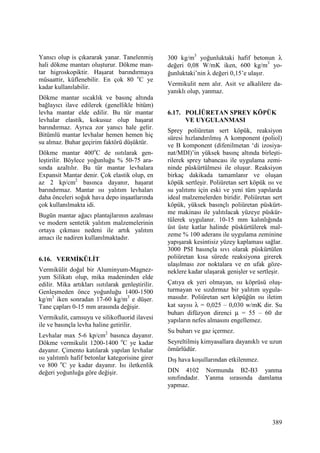 389
Yanıcı olup is çıkararak yanar. Tanelenmiş
hali dökme mantarı oluşturur. Dökme man-
tar higroskopiktir. Haşarat barındırmaya
müsaattir, küflenebilir. En çok 80 o
C ye
kadar kullanılabilir.
Dökme mantar sıcaklık ve basınç altında
bağlayıcı ilave edilerek (genellikle bitüm)
levha mantar elde edilir. Bu tür mantar
levhalar elastik, kokusuz olup haşarat
barındırmaz. Ayrıca zor yanıcı hale gelir.
Bitümlü mantar levhalar hemen hemen hiç
su almaz. Buhar geçirim faktörü düşüktür.
Dökme mantar 400o
C de ısıtılarak gen-
leştirilir. Böylece yoğunluğu % 50-75 ara-
sında azaltılır. Bu tür mantar levhalara
Expansit Mantar denir. Çok elastik olup, en
az 2 kp/cm2
basınca dayanır, haşarat
barındırmaz. Mantar ısı yalıtım levhaları
daha önceleri soğuk hava depo inşaatlarında
çok kullanılmakta idi.
Bugün mantar ağacı plantajlarının azalması
ve modern sentetik yalıtım malzemelerinin
ortaya çıkması nedeni ile artık yalıtım
amacı ile nadiren kullanılmaktadır.
6.16. VERMĐKÜLĐT
Vermikülit doğal bir Aluminyum-Magnez-
yum Silikatı olup, mika madeninden elde
edilir. Mika artıkları ısıtılarak genleştirilir.
Genleşmeden önce yoğunluğu 1400-1500
kg/m3
iken sonradan 17-60 kg/m3
e düşer.
Tane çapları 0-15 mm arasında değişir.
Vermikulit, camsuyu ve silikofluorid ilavesi
ile ve basınçla levha haline getirilir.
Levhalar max 5-6 kp/cm2
basınca dayanır.
Dökme vermikulit 1200-1400 o
C ye kadar
dayanır. Çimento katılarak yapılan levhalar
ısı yalıtımlı hafif betonlar kategorisine girer
ve 800 o
C ye kadar dayanır. Isı iletkenlik
değeri yoğunluğa göre değişir.
300 kg/m3
yoğunluktaki hafif betonun λ
değeri 0,08 W/mK iken, 600 kg/m3
yo-
ğunluktaki’nin λ değeri 0,15’e ulaşır.
Vermikulit nem alır. Asit ve alkalilere da-
yanıklı olup, yanmaz.
6.17. POLĐÜRETAN SPREY KÖPÜK
VE UYGULANMASI
Sprey poliüretan sert köpük, reaksiyon
süresi hızlandırılmış A komponent (poliol)
ve B komponent (difenilmetan ‘di izosiya-
nat/MDI)’in yüksek basınç altında birleşti-
rilerek sprey tabancası ile uygulama zemi-
ninde püskürtülmesi ile oluşur. Reaksiyon
birkaç dakikada tamamlanır ve oluşan
köpük sertleşir. Poliüretan sert köpük ısı ve
su yalıtımı için eski ve yeni tüm yapılarda
ideal malzemelerden biridir. Poliüretan sert
köpük, yüksek basınçlı poliüretan püskürt-
me makinası ile yalıtılacak yüzeye püskür-
tülerek uygulanır. 10-15 mm kalınlığında
üst üste katlar halinde püskürtülerek mal-
zeme % 100 aderans ile uygulama zeminine
yapışarak kesintisiz yüzey kaplaması sağlar.
3000 PSI basınçla sıvı olarak püskürtülen
poliüretan kısa sürede reaksiyona girerek
ulaşılması zor noktalara ve en ufak göze-
neklere kadar ulaşarak genişler ve sertleşir.
Çatıya ek yeri olmayan, ısı köprüsü oluş-
turmayan ve sızdırmaz bir yalıtım uygula-
masıdır. Poliüretan sert köpüğün ısı iletim
kat sayısı λ = 0,025 – 0,030 w/mK dir. Su
buharı difüzyon direnci µ = 55 – 60 dır
yapıların nefes almasını engellemez.
Su buharı ve gaz içermez.
Seyreltilmiş kimyasallara dayanıklı ve uzun
ömürlüdür.
Dış hava koşullarından etkilenmez.
DIN 4102 Normunda B2-B3 yanma
sınıfındadır. Yanma sırasında damlama
yapmaz.
 