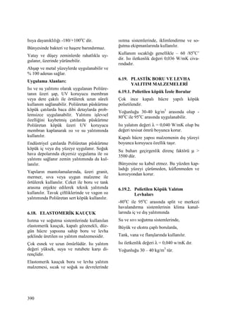 390
Isıya dayanıklılığı -180/+100o
C dir.
Bünyesinde bakteri ve haşere barındırmaz.
Yatay ve düşey zeminlerde rahatlıkla uy-
gulanır, üzerinde yürünebilir.
Ahşap ve metal yüzeylerde uygulanabilir ve
% 100 adenas sağlar.
Uygulama Alanları:
Isı ve su yalıtımı olarak uygulanan Poliüre-
tanın üzeri şap, UV koruyucu membran
veya dere çakılı ile örtülerek uzun süreli
kullanım sağlanabilir. Poliüretan püskürtme
köpük çatılarda baca dibi detaylarda prob-
lemsizce uygulanabilir. Yalıtımı işlevsel
özelliğini kaybetmiş çatılarda püskürtme
Poliüretan köpük üzeri UV koruyucu
membran kaplanarak ısı ve su yalıtımında
kullanılır.
Endüstriyel çatılarda Poliüretan püskürtme
köpük iç veya dış yüzeye uygulanır. Soğuk
hava depolarında ekyersiz uygulama ile ısı
yalıtımı sağlanır zemin yalıtımında da kul-
lanılır.
Yapıların mantolamalarında, üzeri granit,
mermer, sıva veya uygun malzeme ile
örtülerek kullanılır. Ceket ile boru ve tank
arasına enjekte edilerek teknik yalıtımda
kullanılır. Tavuk çiftliklerinde ve vagon ısı
yalıtımında Poliüretan sert köpük kullanılır.
6.18. ELASTOMERĐK KAUÇUK
Isıtma ve soğutma sistemlerinde kullanılan
elastomerik kauçuk, kapalı gözenekli, düz-
gün hücre yapısına sahip boru ve levha
şeklinde üretilen ısı yalıtım malzemesidir.
Çok esnek ve uzun ömürlüdür. Isı yalıtım
değeri yüksek, suya ve rutubete karşı di-
rençlidir.
Elastomerik kauçuk boru ve levha yalıtım
malzemesi, sıcak ve soğuk su devrelerinde
ısıtma sistemlerinde, iklimlendirme ve so-
ğutma ekipmanlarında kullanılır.
Kullanım sıcaklığı genellikle – 60 /85o
C’
dir. Isı iletkenlik değeri 0,036 W/mK civa-
rındadır.
6.19. PLASTĐK BORU VE LEVHA
YALITIM MALZEMELERĐ
6.19.1. Polietilen köpük Đzole Borular
Çok ince kapalı hücre yapılı köpük
polietilendir.
Yoğunluğu 30-40 kg/m3
arasında olup -
80o
C ile 95o
C arasında uygulanabilir.
Isı yalatım değeri λ = 0,040 W/mK olup bu
değeri tesisat ömrü boyunca korur.
Kapalı hücre yapısı malzemenin dış yüzeyi
boyunca koruyucu özellik taşır.
Su buharı geçirgenlik direnç faktörü µ >
3500 dür.
Bünyesine su kabul etmez. Bu yüzden kap-
ladığı yüzeyi çürümeden, küflenmeden ve
korozyondan korur.
6.19.2. Polietilen Köpük Yalıtım
Levhaları
-80o
C ile 95o
C arasında split ve merkezi
havalandırma sistemlerinin klima kanal-
larında iç ve dış yalıtımında
Su ve sıvı soğutma sistemlerinde,
Büyük ve ekstra çaplı borularda,
Tank, vana ve flanşlarında kullanılır.
Isı iletkenlik değeri λ = 0,040 w/mK dır.
Yoğunluğu 30 – 40 kg/m3
tür.
 