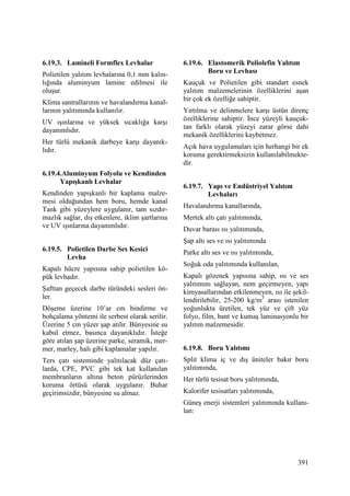 391
6.19.3. Lamineli Formflex Levhalar
Polietilen yalıtım levhalarına 0,1 mm kalın-
lığında aluminyum lamine edilmesi ile
oluşur.
Klima santrallarının ve havalandırma kanal-
larının yalıtımında kullanılır.
UV ışınlarına ve yüksek sıcaklığa karşı
dayanımlıdır.
Her türlü mekanik darbeye karşı dayanık-
lıdır.
6.19.4.Aluminyum Folyolu ve Kendinden
Yapışkanlı Levhalar
Kendinden yapışkanlı bir kaplama malze-
mesi olduğundan hem boru, hemde kanal
Tank gibi yüzeylere uygulanır, tam sızdır-
mazlık sağlar, dış etkenlere, iklim şartlarına
ve UV ışınlarına dayanımlıdır.
6.19.5. Polietilen Darbe Ses Kesici
Levha
Kapalı hücre yapısına sahip polietilen kö-
pük levhadır.
Şafttan geçecek darbe türündeki sesleri ön-
ler.
Döşeme üzerine 10’ar cm bindirme ve
bohçalama yöntemi ile serbest olarak serilir.
Üzerine 5 cm yüzer şap atılır. Bünyesine su
kabul etmez, basınca dayanıklıdır. Đsteğe
göre atılan şap üzerine parke, seramik, mer-
mer, marley, halı gibi kaplamalar yapılır.
Ters çatı sisteminde yalıtılacak düz çatı-
larda, CPE, PVC gibi tek kat kullanılan
membranların altına beton pürüzlerinden
koruma örtüsü olarak uygulanır. Buhar
geçirimsizdir, bünyesine su almaz.
6.19.6. Elastomerik Poliolefin Yalıtım
Boru ve Levhası
Kauçuk ve Polietilen gibi standart esnek
yalıtım malzemelerinin özelliklerini aşan
bir çok ek özelliğe sahiptir.
Yırtılma ve delinmelere karşı üstün direnç
özelliklerine sahiptir. Đnce yüzeyli kauçuk-
tan farklı olarak yüzeyi zarar görse dahi
mekanik özelliklerini kaybetmez.
Açık hava uygulamaları için herhangi bir ek
koruma gerektirmeksizin kullanılabilmekte-
dir.
6.19.7. Yapı ve Endüstriyel Yalıtım
Levhaları
Havalandırma kanallarında,
Mertek altı çatı yalıtımında,
Duvar barası ısı yalıtımında,
Şap altı ses ve ısı yalıtımında
Parke altı ses ve ısı yalıtımında,
Soğuk oda yalıtımında kullanılan,
Kapalı gözenek yapısına sahip, ısı ve ses
yalıtımını sağlayan, nem geçirmeyen, yapı
kimyasallarından etkilenmeyen, ısı ile şekil-
lendirilebilir, 25-200 kg/m3
arası istenilen
yoğunlukta üretilen, tek yüz ve çift yüz
folyo, film, bant ve kumaş laminasyonlu bir
yalıtım malzemesidir.
6.19.8. Boru Yalıtımı
Split klima iç ve dış üniteler bakır boru
yalıtımında,
Her türlü tesisat boru yalıtımında,
Kalorifer tesisatları yalıtımında,
Güneş enerji sistemleri yalıtımında kullanı-
lan:
 