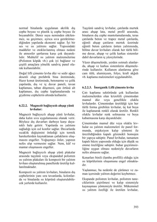 393
normal binalarda uygulanan akrilik dış
cephe boyası ve plastik iç cephe boyası ile
boyanabilir. Deniz suyu neminden etkilen-
mez, su geçirmez, ayrıca sıva gerektirme-
diğinden yapılarda ekonomi sağlar. Đyi bir
ses ve ısı yalıtımı sağlar. Yapısındaki
maddeler ve otoklavlanmış olması nedeni
ile atmosfer şartlarına karşı çok dayanık-
lıdır. Muhtelif ısı yalıtım malzemelerine
(Polistren köpük vb.) çok iyi bağlanır ve
çeşitli amaçlara yönelik sandviç panel ola-
rak kullanılabilir.
Doğal lifli çimento levha düz ve sedir ağacı
desenli olup prefabrik bina üretiminde,
Hazır konut üretiminde, betonarme ve çelik
yapılarda, dış ve iç duvar paneli, tavan
kaplaması, taban döşemesi, çatı örtüsü alt
kaplaması, dış cephe kaplamalarında ve
giydirme cephelerin altında kullanılır.
6.22.2. Magnezit bağlayıcılı ahşap yünü
levhalar:
Magnezit bağlayıcılı ahşap yünü levhalar,
daha kalın sıva uygulamasına olanak verir.
Böylece dış duvarları darbeye karşı daya-
nıklı hale getirir. Yapılarda ısı yalıtımı
sağladığı için ısıl konfor sağlar. Duvarlarda
sıcaklık değişimini önlediği için termik
hareketlerden kaynaklanan çatlakların oluş-
masını engeller. Yoğuşmayı önler, yapının
nefes alıp vermesini sağlar. Nem, küf ve
mantar oluşmasını engeller.
Magnezit bağlayıcılı ahşap yünü plakalar
arasında taşyünü veya ekspanded polistren
ısı yalıtım plakaları ile kompozit bir yalıtım
levhası oluşturulmuş panellerde üretilip kul-
lanılmaktadır.
Kompozit ısı yalıtım levhaları, binaların dış
cephelerinin yanı sıra tavanlarda, kolonlar-
da ve binalarda ısı köprüsü oluşturulabile-
cek yerlerde kullanılır.
Taşyünü sandviç levhalar, çatılarda mertek
arası ahşap lata, metal profil arasında,
binaların dış cephe mantolamalarında, teras
çatılarda beton ve trapez metal çatılarda,
eğimli ahşap çatıların mertek üzerinde
eğimli beton çatıların üstten yalıtımında,
bölme duvar levhaları olarak her türlü böl-
me duvar, ahşap ve çelik karkas sistemler
dahil duvarların iç yüzeylerinde.
Yüzer döşemelerde, yerden ısıtmalı alanlar-
da, ahşap ve karkas sistemlerin döşemele-
rinde kullanılır. Kullanım alanlarına göre
cam tülü, aluminyum, folyo, kraft akğıdı
vb. kaplama malzemeleri uygulanabilir.
6.2.2.3. Đnorganik Lifli çimento levha
Çatı kaplama sektöründe çok kullanılan
malzemelerden olan krizolitli çimentodan
mamul düz veya genellikle oluklu
levhalardır. Çimentodan üretildiği için her
türlü forma girebilen levhalar, üç kat boya
ile kaplanarak renkli olarak üretilir. Renkli
oluklu levhalar renk solmasına ve boya
kabarmasına karşı dayanıklıdır.
Çimentodan mamul düz veya oluklu lev-
halar ısı yalıtım malzemeleri ile panel for-
munda, enjeksiyon kalıp yöntemi ile
ürezilidtğinden kapalı gözenekli homojen
bir yapıya sahiptir. Panel levhalar, tamamen
kapalı hücre yapısında olduğu için düşük su
emme özelilğine sahiptir. buhar geçirimsiz-
liğine uygun olması nedeniyle duvarların
nefes almasını sağlar.
Kenarları binili (lamba profilli) olduğu için
ısı köprülerinin oluşumuna engel olmakta-
dır.
Yaşlanmaz, bu nedenle de çürümez ve za-
man içersinde yalıtım değerini kaybetmez.
Ekspande polistren levhalar, polistren tane-
ciklerinin şişirilmesi ve kalıp sistemiyle
kaynaşması yöntemiyle üretilir. Mükemmel
ısı yalıtım özelliği ile üretilen levhalar,
 