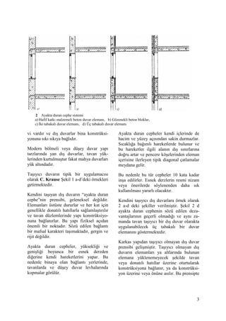 3
2 Ayakta duran cephe sistemi
a) Hafif katkı malzemeli beton duvar elemanı, b) Gözenekli beton bloklar,
c) Đki tabakalı duvar elemanı, d) Üç tabakalı duvar elemanı
vi vardır ve dış duvarlar bina konstrüksi-
yonuna sıkı sıkıya bağlıdır.
Modern bölmeli veya düşey duvar yapı
tarzlarında yan dış duvarlar, tavan yük-
lerinden kurtulmuştur fakat mahya duvarları
yük altındadır.
Taşıyıcı duvarın tipik bir uygulamacısı
olarak C. Krause Şekil 1 a-d’deki örnekleri
getirmektedir.
Kendini taşıyan dış duvarın “ayakta duran
cephe”nin prensibi, geleneksel değildir.
Elemanları üstüste dururlar ve her kat için
genellikle donatılı hatıllarla sağlamlaştırılır
ve tavan düzlemlerinde yapı konstrüksiyo-
nuna bağlanırlar. Bu yapı fiziksel açıdan
önemli bir noktadır. Sözü edilen bağlantı
bir mafsal karakteri taşımaktadır, gergin ve
rijit değildir.
Ayakta duran cepheler, yüksekliği ve
genişliği boyunca bir esnek derzden
diğerine kendi hareketlerini yapar. Bu
nedenle binaya olan bağlantı yerlerinde,
tavanlarda ve düşey duvar levhalarında
kopmalar görülür.
Ayakta duran cepheler kendi içlerinde de
hacim ve yüzey açısından sakin durmazlar.
Sıcaklığa bağımlı hareketlerde bulunur ve
bu hareketler ilgili alanın dış sınırlarına
doğru artar ve pencere köşelerinden eleman
içerisine ilerleyen tipik diagonal çatlamalar
meydana gelir.
Bu nedenle bu tür cepheler 10 kata kadar
inşa edilirler. Esnek derzlerin resmi nizam
veya önerilerde söylenenden daha sık
kullanılması yararlı olacaktır.
Kendini taşıyıcı dış duvarlara örnek olarak
2 a-d deki şekiller verilmiştir. Şekil 2 d
ayakta duran cephenin sözü edilen deza-
vantajlarının geçerli olmadığı ve aynı za-
manda tavan taşıyıcı bir dış duvar olarakta
uygulanabilecek üç tabakalı bir duvar
elemanını göstermektedir.
Karkas yapıdan taşıyıcı olmayan dış duvar
prensibi gelişmiştir. Taşıyıcı olmayan dış
duvarın elemanları ya altlarında bulunan
elemana yüklenemeyecek şekilde tavan
veya donatılı hatıllar üzerine oturtularak
konstrüksiyona bağlanır, ya da konstrüksi-
yon üzerine veya önüne asılır. Bu prensipte
 