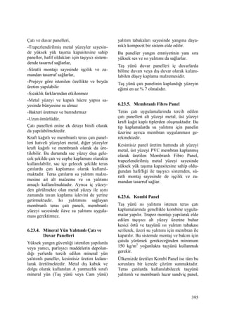 395
Çatı ve duvar panelleri,
-Trapezlendirilmiş metal yüzeyler sayesin-
de yüksek yük taşıma kapasitesine sahip
paneller, hafif oldukları için taşıyıcı sistem-
dende tasarruf sağlarlar,
-Süratli montajı sayesinde işçilik ve za-
mandan tasarruf sağlarlar,
-Projeye göre istenilen özellikte ve boyda
üretim yapılabilir
-Sıcaklık farklarından etkilenmez
-Metal yüzeyi ve kapalı hücre yapısı sa-
yesinde bünyesine su almaz
-Bakteri üretmez ve barındırmaz
-Uzun ömürlüdür.
Çatı panelleri enine ek detayı binili olarak
da yapılabilmektedir.
Kraft kağıtlı ve membranlı teras çatı panel-
leri hatveli yüzeyleri metal, diğer yüzeyler
kraft kağıtlı ve membranlı olarak da üre-
tilebilir. Bu durumda sac yüzey dışa gele-
cek şekilde çatı ve cephe kaplaması olarakta
kullanılabilir, sac içe gelecek şekilde teras
çatılarda çatı kaplaması olarak kullanıl-
maktadır. Teras çatıların su yalıtım malze-
mesine ait alt malzeme ve ısı yalıtımı
amaçlı kullanılmaktadır. Ayrıca iç yüzey-
den görülmekte olan metal yüzey ile aynı
zamanda tavan kaplama işlevini de yerine
getirmektedir. Isı yalıtımını sağlayan
membranlı teras çatı paneli, membranlı
yüzeyi sayesinde ilave su yalıtımı uygula-
ması gerektirmez.
6.23.4. Mineral Yün Yalıtımlı Çatı ve
Duvar Panelleri
Yüksek yangın güvenliği istenilen yapılarda
veya yanıcı, parlayıcı maddelerin depolan-
dığı yerlerde tercih edilen mineral yün
yalıtımlı paneller, kesintisiz üretim kulanı-
larak üretilmektedir. Metal dış kabuk ve
dolgu olarak kullanılan A yanmazlık sınıfı
mineral yün (Taş yünü veya Cam yünü)
yalıtım tabakaları sayesinde yangına daya-
nıklı kompozit bir sistem elde edilir.
Bu paneller yangın emniyetinin yanı sıra
yüksek ses ve ısı yalıtımı da sağlarlar.
Taş yünü duvar panelleri iç duvarlarda
bölme duvarı veya dış duvar olarak kulanı-
labilen düşey kaplama malzemesidir.
Taş yünü çatı panelinin kaplandığı yüzeyin
eğimi en az % 7 olmalıdır.
6.23.5. Membranlı Fibro Panel
Teras çatı uygulamalarında tercih edilen
çatı panelleri alt yüzeyi metal, üst yüzeyi
kraft kağıt kaplı tiplerden oluşmaktadır. Bu
tip kaplamalarda su yalıtımı için panelin
üzerine ayrıca membran uygulanması ge-
rekmektedir.
Kesintisiz panel üretim hattında alt yüzeyi
metal, üst yüzeyi PVC membran kaplanmış
olarak üretilen Membranlı Fibro Panel,
trapezlendirilmiş metal yüzeyi sayesinde
yüksek yük taşıma kapasitesine sahip oldu-
ğundan hafifliği ile taşıyıcı sistemden, sü-
ratli montaj sayesinde de işçilik ve za-
mandan tasarruf sağlar.
6.23.6. Kombi Panel
Taş yünü ısı yalıtımı istenen teras çatı
kaplamalarında genellikle kombine uygula-
malar yapılır. Trapez montajı yapılarak elde
edilen taşıyıcı alt yüzey üzerine buhar
kesici örtü ve taşyünü ısı yalıtım tabakası
serilerek, üzeri su yalıtımı için membran ile
kapatılır. Bu sistemde montaj ve bakım için
çatıda yürümek gerekeceğinden minimum
150 kg/m3
yoğunlukta taşyünü kullanmak
gerekir.
Ülkemizde üretilen Kombi Panel ise tüm bu
sorunlara bir kerede çözüm sunmaktadır.
Teras çatılarda kullanılabilecek taşyünü
yalıtımlı ve membranlı hazır sandviç panel,
 
