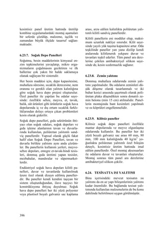 396
kesintisiz panel üretim hattında üretilip
kombine uygulamalardaki montaj aşamaları
bir seferde çözülüp, malzeme, işçilik ve
zamandan büyük ölçüde tasarruf sağlan-
maktadır.
6.23.7. Soğuk Depo Panelleri
Soğutma, besin maddelerinin kimyasal en-
zim tepkimelerini yavaşlatıp, mikro orga-
nizmaların çoğalmasını geciktiren ve ilk
hallerine çok yakın bir halde saklamaya
olanak sağlayan bir sistemdir.
Her besin maddesi için, depo kapasitesine,
muhafaza süresine, sıcaklık derecesine, nem
oranına ve gerekli olan yalıtım kalınlığına
göre soğuk hava depo projesi oluşturulur.
Özel paneller ile yapılan bu odalar saye-
sinde: özellikle sebze, meyva, et, tavuk,
balık, süt ürünleri gibi ürünlerin soğuk hava
depolarında iç ve dış ortam sıcaklık farklı-
lıklarından dolayı ortaya çıkan problemleri
kesin olarak giderilir.
Soğuk depo panelleri, gıda sektörünün ihti-
yacı olan soğuk odaları, soğuk depoları ve
gıda işleme alanlarının tavan ve duvarla-
rında kullanılan, poliüretan yalıtımlı sand-
viç panellerdir. Yapısal olarak güçlü fakat
hafif olan Soğuk Depo Panelleri, tavan ve
duvarla birlikte yalıtımı aynı anda çözüm-
ler. Bu panellerin kullanım yerleri, meyve-
sebze depoları, entegre et-tavuk-hindi tesis-
leri, donmuş gıda üretimi yapan tesisler,
mezbahalar, mandıralar ve süpermarket-
lerdir.
Endüstriyel soğuk hava depoları kilitli pa-
nelleri, duvar ve tavanlarda kullanılmak
üzere özel olarak dizayn edilmiş paneller-
dir. Bu paneller kendi kendini taşıyan bir
sistem oluşturduğundan, ilave taşıyıcı bir
konstrükisyona ihtiyaç duyulmaz. Soğuk
hava depo panelleri her iki yüzü polyester
veya plastisol boyalı galvaniz sac kaplama
arası, arzu edilen kalınlıkta poliüretan yalı-
tımlı kilitli sandviç panellerdir.
Kilitli panellerin eni modüler olup, maksi-
mum uzunluk nakliye sınırıdır. Kilit saye-
sinde yayılı yük taşıma kapasitesi artar. Oda
teşkilinde paneller yan yana dizilip kendi
aralarında kilitlenerek yekpare duvar ve
tavanları teşkil ederler. Tüm panel ara derz-
lerine çekilen antibakteriyel silikon saye-
sinde de, kesin sızdırmazlık sağlanır.
6.23.8. Zemin yalıtımı
Donmuş muhafaza odalarında zemin yalı-
tımı yapılmalıdır. Bu odaların zeminleri dü-
şük döşeme olarak tasarlanmalı ve iki
buhar kesici arasında şaşırtmalı olarak poli-
üretan plaka döşendikten sonra donatılı ze-
min betonu (min 15 cm) atılmalıdır. Panel-
lerin montajında bant kesimleri yapılmalı
ve ısı köprüleri engellenmelidir.
6.23.9. Kilitsiz paneller
Kilitsiz soğuk depo panelleri özellikle
mantar depolarında ve meyve olgunlaşma
odalarında kullanılır. Bu paneller her iki
yüzü boyalı galvaniz sac arası 60 mm, 80
mm, 100 mm kalınlığında 40 kg/m3
yo-
ğunlukta poliüretan yalıtımlı özel bileşim
detaylı, kesintisiz üretim hattında imal
edilen panellerdir. Özel montaj aksesuarları
ile odaların duvar ve tavanları oluşturulur.
Montaj sonrası tüm panel ara derzlerine
antibakteriyel silikon çekilir.
6.24. TESĐSATTA ISI YALITIMI
Bina içerisindeki mevcut tesisatın ısı
yalıtımı da en az yapı bileşenlerinin yalıtımı
kadar önemlidir. Bu bağlamda tesisat yalı-
tımında kullanılan malzemelerin de bu konu
dahilinde belirtilmesi uygun görülmüştür.
 