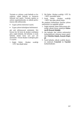 397
Tesisatta ısı yalıtımı; sıcak hatlarda ısı ka-
yıplarını, soğuk hatlarda ısı kazancını
önlemek için yapılır. Tesisatta yapılan ısı
yalıtım uygulamalarında, en yüksek perfor-
mansın elde edilmesinde,
• Uygun yalıtım malzemesi seçimi,
• Uygun yalıtım kalınlığının belirlenmesi
göz ardı edilemeyecek noktalardır. Söz
konusu her iki konu da akışkan sıcaklığına
göre; soğuk hatlarda, ılık hatlarda, ve sıcak
hatlarda olmak üzere ayrı ayrı ele
alınmalıdır. Tesisat akışkan sıcaklığına göre
3’e ayrılır:
1. Soğuk Hatlar: Akışkan sıcaklığı
+10o
C’den düşük hatlar
2. Ilık Hatlar: Akışkan sıcaklığı +10o
C ile
+100o
C arasındaki hatlar
3. Sıcak Hatlar: Akışkan sıcakılğı
+100o
C’den daha yüksek hatlar
Bu grupların kullanılması önerilen yalıtım
malzemeleri ise aşağıdaki gibidir:
1- Soğuk hatlarda; buhar difüzyonuna gös-
terdiği yüksek direnç nedeniyle Elasto-
merik Kauçuk Köpüğü,
2- Ilık hatlarda; tüm yalıtım malzemeleri
kullanılabilecek olmasına karşın genel-
likle Polietilen Köpük, Kauçuk Köpü-
ğü
3- Sıcak hatlarda; yüksek sıcaklık dayanı-
mı nedeniyle Camyünü ve Taşyünü
kullanılmaktadır.
 