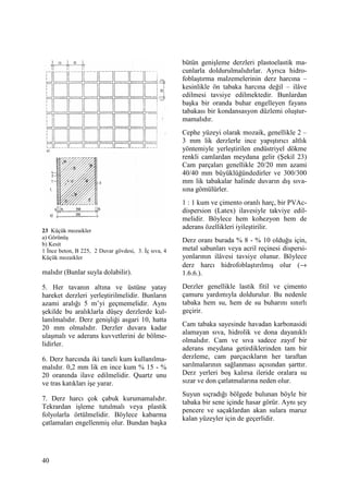 40
23 Küçük mozaikler
a) Görünüş
b) Kesit
1 Đnce beton, B 225, 2 Duvar gövdesi, 3. Đç sıva, 4
Küçük mozaikler
malıdır (Bunlar suyla dolabilir).
5. Her tavanın altına ve üstüne yatay
hareket derzleri yerleştirilmelidir. Bunların
azami aralığı 5 m’yi geçmemelidir. Aynı
şekilde bu aralıklarla düşey derzlerde kul-
lanılmalıdır. Derz genişliği asgari 10, hatta
20 mm olmalıdır. Derzler duvara kadar
ulaşmalı ve aderans kuvvetlerini de bölme-
lidirler.
6. Derz harcında iki taneli kum kullanılma-
malıdır. 0,2 mm lik en ince kum % 15 - %
20 oranında ilave edilmelidir. Quartz unu
ve tras katıkları işe yarar.
7. Derz harcı çok çabuk kurumamalıdır.
Tekrardan işleme tutulmalı veya plastik
folyolarla örtülmelidir. Böylece kabarma
çatlamaları engellenmiş olur. Bundan başka
bütün genişleme derzleri plastoelastik ma-
cunlarla doldurulmalıdırlar. Ayrıca hidro-
foblaştırma malzemelerinin derz harcına –
kesinlikle ön tabaka harcına değil – ilâve
edilmesi tavsiye edilmektedir. Bunlardan
başka bir oranda buhar engelleyen fayans
tabakası bir kondansasyon düzlemi oluştur-
mamalıdır.
Cephe yüzeyi olarak mozaik, genellikle 2 –
3 mm lik derzlerle ince yapıştırıcı altlık
yöntemiyle yerleştirilen endüstriyel dökme
renkli camlardan meydana gelir (Şekil 23)
Cam parçaları genellikle 20/20 mm azami
40/40 mm büyüklüğündedirler ve 300/300
mm lik tabakalar halinde duvarın dış sıva-
sına gömülürler.
1 : 1 kum ve çimento oranlı harç, bir PVAc-
dispersion (Latex) ilavesiyle takviye edil-
melidir. Böylece hem kohezyon hem de
aderans özellikleri iyileştirilir.
Derz oranı burada % 8 - % 10 olduğu için,
metal sabunları veya acril reçinesi dispersi-
yonlarının ilâvesi tavsiye olunur. Böylece
derz harcı hidrofoblaştırılmış olur (→
1.6.6.).
Derzler genellikle lastik fitil ve çimento
çamuru yardımıyla doldurulur. Bu nedenle
tabaka hem su, hem de su buharını sınırlı
geçirir.
Cam tabaka sayesinde havadan karbonasidi
alamayan sıva, hidrolik ve dona dayanıklı
olmalıdır. Cam ve sıva sadece zayıf bir
aderans meydana getirdiklerinden tam bir
derzleme, cam parçacıkların her taraftan
sarılmalarının sağlanması açısından şarttır.
Derz yerleri boş kalırsa ileride oralara su
sızar ve don çatlatmalarına neden olur.
Suyun sıçradığı bölgede bulunan böyle bir
tabaka bir sene içinde hasar görür. Aynı şey
pencere ve saçaklardan akan sulara maruz
kalan yüzeyler için de geçerlidir.
 
