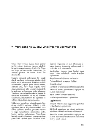 411
7. YAPILARDA SU YALITIMI VE SU YALITIM MALZEMELERĐ
Uzun yıllar boyunca ayakta kalan yapılar
iyi bir mimari tasarımın yanısıra eksiksiz
bir yalıtım uygulamasının ürünleridir. Yapı-
nın doğal dış etkenlerden korunması, çö-
zülmesi gereken bir sistem olarak ele
alınmalıdır.
Modern mimarlık anlayışının bir gereği
olarak yapılarda çoğu zaman düşük eğimli
çatılar tercih edilmektedir. Enerjinin verimli
kullanılması, yapıya gelen suyun drenajı,
çatıların teras, bahçe veya otopark olarak
değerlendirilmesi gibi konular günümüzde
bu anlayışın yerleşmesine neden olmuştur.
Yapılarda, çatılarda olduğu kadar toprak ile
temastaki bölümlerin de su ve nemden
korunması gerekmektedir. Bu aşamada su
yalıtımı büyük önem kazanmaktadır.
Mükemmel su yalıtımı için doğru detaylan-
dırma, nitelikli malzeme, bilinçli ve titiz
uygulama gerekir. Su yalıtımının eksik veya
hatalı yapılması halinde çatılarda döşeme
ve yapı elemanlarının dayanımları azalır,
konfor şartları sağlanamaz. Temellerde,
beton içindeki çelik donatı korozyona uğra-
yarak kesit kaybına uğrar, dayanımı azalır.
Deprem bölgesinde yer alan ülkemizde ta-
şıyıcı sistemin korozyonu hızlandıracak et-
kenlerden uzak tutulmalıdır.
Yeraltındaki basınçlı veya kapiler suya
maruz kalan mahallerde konfor koşulları
sağlanamaz.
Su yalıtımında kullanılan malzemeler:
Polimer bitümlü su yalıtım örtüleri
Sentetik örtüler
Sürülerek uygulanan su yalıtım malzemeleri
Kristalize olarak geçirimsizlik sağlayan su
yalıtım malzemeleri
Beton ve harç katkı malzemeleri
Plastik dış cephe ve çatı kaplamaları
Uygulamada:
Sentetik örtülerin özel uygulama aparatları
ve kalifiye işçi gerektirmesi
Sürülerek uygulanan su yalıtım malzeme-
lerinin dış etkilerden olumsuz etkilenmesi
Kristalize olarak geçirimsizlik sağlayan su
yalıtım malzemelerinin kullanım alanlarının
özel ve sınırlı olması
 