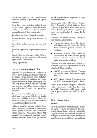 412
Plastik dış cephe ve çatı kaplamalarının
zemin ve bodrum su yalıtımına bir faydası
olmaması
Beton katkı malzemelerinin sadece betonu
su geçirimsiz yapmaya yardımcı olması
nedeniyle en etkili ve işlevsel çözümü
polimer bitümlü örtüler sunmaktadır.
Su yalıtımı bir sistem olarak ele alınmalı:
Polimer bitümlü su yalıtım örtüleri ile
birlikte
Beton katkı malzemeleri ve yapı kimyasal-
ları,
Sürülerek uygulanan su yalıtım malzemele-
ri,
Geotekstiller, mastik, derz dolgu fitili, su
tutucu bant, süzgeç elemanları gibi tamam-
layıcı ürünler kullanılmalı,
Drenaj yapılmalıdır..
7.1. SU YALITIMINDA BĐTÜM
Yapılarda su geçirimsizliğini sağlayan en
eski ve etkili maddelerin başında bitüm ge-
lir. Bitüm, yüksek molekül kütleli hidrokar-
bonlar ile hidrojen ve karbonca çok zengin
organik maddelerin doğal yada yapay karı-
şımı olup ham petrolün rafineride damıtıl-
ması sonucu elde edilen ısıtılınca akışkan
hale gelen katı kıvamlı bir petrokimya
ürünüdür.
Petrokimya sanayi’ndeki gelişmeler yalıtım
sektöründe penetrasyon bitümlerini, içinden
sıcak hava geçirilerek okside edilmiş sert
bitümden sonra yüksek nitelikli modifiye
polimer bitümlerde üretilmiştir.
Gelişmiş modifiye polimer bitümler katkı
olarak kullanılan termoplastik polimerlerin
cinsine göre plastomerik veya elastomerik
bitümü oluşturur. Plastomerik bitüm: APP
(Ataktik Poli propilen) ile modifiye edilmiş
oldukça dayanıklı sıcak iklim performansı
yüksek ve şeklini koruyan şalümo ile uygu-
lanan bir bitümdür.
Ekostomerik bitüm SBS (Stiren Butadien
Stiren) ile modifiye edilmiş yaşlanma diren-
ci yüksek soğuk iklim performansı yüksek
elastik deformasyon nitelikli uygulama şa-
lümo veya sıcak asfalt ile yapılan bir bi-
tümdür.
Bitümün sınıflandırılmasında belirleyici
olan iki ana özellik vardır;
• Penetrasyon değeri: Özel bir iğnenin
belirli koşullarda bir basınç ile bitüme
dmm cinsinden penetre edilmesi ile
belirlenir.
• Yumuşama noktası: Daire şeklindeik
katı bitümün bir halka içerisine yerleş-
tirilmesi ve üzerindeki metal top düşene
kadar ısıtılması ile belirlenir.
Bitümler bu testler sonucunda bulunan pe-
netrasyon değerleri ve yumuşama noktaları
ile adlandırılırlar. Örneğin;
• 160/200 penetrasyon bitümü: Yumuşa-
ma noktası 160o
C, Penetrasyon değeri
200 dmm
• 85/25 okside bitümü: Yumuşama nok-
tası 85o
C, Penetrasyon değeri 25 dmm
Bitüm; hafif asitlere, inorganik alkalilere,
tuzlu solüsyonlara ve alkollere karşı DA-
YANIKLI, konsantre, güçlü asitlere, yağ-
lara ve grease yağına karşı DAYANIKSIZ
dır.
7.1.1. Polimer Bitüm
Polimer
Polimer, monomer diyebileceğimiz birbiri-
nin aynı ve küçük moleküllerin bir araya
gelerek oluşturdukları molekül zincirleridir.
Doğada bulunan monomerler aslında sıvı
hatta gaz halindedirler. Ancak polimerizas-
yon işlemine tabi tutuldukları zaman büyür-
 