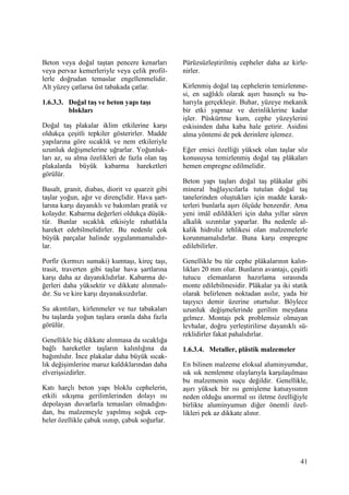 41
Beton veya doğal taştan pencere kenarları
veya pervaz kemerleriyle veya çelik profil-
lerle doğrudan temaslar engellenmelidir.
Alt yüzey çatlarsa üst tabakada çatlar.
1.6.3.3. Doğal taş ve beton yapı taşı
blokları
Doğal taş plakalar iklim etkilerine karşı
oldukça çeşitli tepkiler gösterirler. Madde
yapılarına göre sıcaklık ve nem etkileriyle
uzunluk değişmelerine uğrarlar. Yoğunluk-
ları az, su alma özelikleri de fazla olan taş
plakalarda büyük kabarma hareketleri
görülür.
Basalt, granit, diabas, diorit ve quarzit gibi
taşlar yoğun, ağır ve dirençlidir. Hava şart-
larına karşı dayanıklı ve bakımları pratik ve
kolaydır. Kabarma değerleri oldukça düşük-
tür. Bunlar sıcaklık etkisiyle rahatlıkla
hareket edebilmelidirler. Bu nedenle çok
büyük parçalar halinde uygulanmamalıdır-
lar.
Porfir (kırmızı sumaki) kumtaşı, kireç taşı,
trasit, traverten gibi taşlar hava şartlarına
karşı daha az dayanıklıdırlar. Kabarma de-
ğerleri daha yüksektir ve dikkate alınmalı-
dır. Su ve kire karşı dayanaksızdırlar.
Su akıntıları, kirlenmeler ve tuz tabakaları
bu taşlarda yoğun taşlara oranla daha fazla
görülür.
Genellikle hiç dikkate alınmasa da sıcaklığa
bağlı hareketler taşların kalınlığına da
bağımlıdır. Đnce plakalar daha büyük sıcak-
lık değişimlerine maruz kaldıklarından daha
elverişsizdirler.
Katı harçlı beton yapı bloklu cephelerin,
etkili sıkışma gerilimlerinden dolayı ısı
depolayan duvarlarla temasları olmadığın-
dan, bu malzemeyle yapılmış soğuk cep-
heler özellikle çabuk ısınıp, çabuk soğurlar.
Pürüzsüzleştirilmiş cepheler daha az kirle-
nirler.
Kirlenmiş doğal taş cephelerin temizlenme-
si, en sağlıklı olarak aşırı basınçlı su bu-
harıyla gerçekleşir. Buhar, yüzeye mekanik
bir etki yapmaz ve derinliklerine kadar
işler. Püskürtme kum, cephe yüzeylerini
eskisinden daha kaba hale getirir. Asidini
alma yöntemi de pek derinlere işlemez.
Eğer emici özelliği yüksek olan taşlar söz
konusuysa temizlenmiş doğal taş plâkaları
hemen empregne edilmelidir.
Beton yapı taşları doğal taş plâkalar gibi
mineral bağlayıcılarla tutulan doğal taş
tanelerinden oluştukları için madde karak-
terleri bunlarla aşırı ölçüde benzerdir. Ama
yeni imâl edildikleri için daha yıllar süren
alkalik sızıntılar yaparlar. Bu nedenle al-
kalik hidroliz tehlikesi olan malzemelerle
korunmamalıdırlar. Buna karşı empregne
edilebilirler.
Genellikle bu tür cephe plâkalarının kalın-
lıkları 20 mm olur. Bunların avantajı, çeşitli
tutucu elemanların hazırlama sırasında
monte edilebilmesidir. Plâkalar ya iki statik
olarak belirlenen noktadan asılır, yada bir
taşıyıcı demir üzerine oturtulur. Böylece
uzunluk değişmelerinde gerilim meydana
gelmez. Montajı pek problemsiz olmayan
levhalar, doğru yerleştirilirse dayanıklı sü-
reklidirler fakat pahalıdırlar.
1.6.3.4. Metaller, plâstik malzemeler
En bilinen malzeme eloksal aluminyumdur,
sık sık nemlenme olaylarıyla karşılaşılması
bu malzemenin suçu değildir. Genellikle,
aşırı yüksek bir ısı genişleme katsayısının
neden olduğu anormal ısı iletme özelliğiyle
birlikte aluminyumun diğer önemli özel-
likleri pek az dikkate alınır.
 