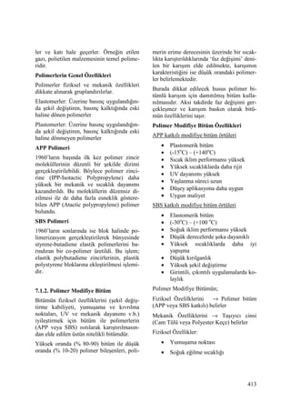 413
ler ve katı hale geçerler. Örneğin etilen
gazı, polietilen malzemesinin temel polime-
ridir.
Polimerlerin Genel Özellikleri
Polimerler fiziksel ve mekanik özellikleri
dikkate alınarak gruplandırılırlar.
Elastomerler: Üzerine basınç uygulandığın-
da şekil değiştiren, basınç kalktığında eski
haline dönen polimerler
Plastomerler: Üzerine basınç uygulandığın-
da şekil değiştiren, basınç kalktığında eski
haline dönmeyen polimerler
APP Polimeri
1960’ların başında ilk kez polimer zincir
moleküllerinin düzenli bir şekilde dizimi
gerçekleştirilebildi. Böylece polimer zinci-
rine (IPP-Isotactic Polypropylene) daha
yüksek bir mekanik ve sıcaklık dayanımı
kazandırıldı. Bu moleküllerin düzensiz di-
zilmesi ile de daha fazla esneklik göstere-
bilen APP (Atactic polypropylene) polimer
bulundu.
SBS Polimeri
1960’ların sonlarında ise blok halinde po-
limerizasyon gerçekleştirilerek bünyesinde
styrene-butadiene elastik polimerlerini ba-
rındıran bir co-polimer üretildi. Bu işlem;
elastik polybutadiene zincirlerinin, plastik
polystyrene bloklarına ekleştirilmesi işlemi-
dir.
7.1.2. Polimer Modifiye Bitüm
Bitümün fiziksel özelliklerini (şekil değiş-
tirme kabiliyeti, yumuşama ve kıvrılma
noktaları, UV ve mekanik dayanımı v.b.)
iyileştirmek için bütüm ile polimerlerin
(APP veya SBS) ısıtılarak karıştırılmasın-
dan elde edilen üstün nitelikli bitümdür.
Yüksek oranda (% 80-90) bitüm ile düşük
oranda (% 10-20) polimer bileşenleri, poli-
merin erime derecesinin üzerinde bir sıcak-
lıkta karıştırıldıklarında ‘faz değişimi’ deni-
len bir karışım elde edilmekte, karışımın
karakteristiğini ise düşük orandaki polimer-
ler belirlemektedir.
Burada dikkat edilecek husus polimer bi-
tümlü karışım için damıtılmış bitüm kulla-
nılmasıdır. Aksi takdirde faz değişimi ger-
çekleşmez ve karışım baskın olarak bitü-
mün özelliklerini taşır.
Polimer Modifiye Bitüm Özellikleri
APP katkılı modifiye bitüm örtüleri
• Plastomerik bitüm
• (-15o
C) – (+140o
C)
• Sıcak iklim performansı yüksek
• Yüksek sıcaklıklarda daha rijit
• UV dayanımı yüksek
• Yaşlanma süreci uzun
• Düşey aplikasyona daha uygun
• Uygun maliyet
SBS katkılı modifiye bitüm örtüleri
• Elastomerik bitüm
• (-30o
C) – (+100 o
C)
• Soğuk iklim performansı yüksek
• Düşük derecelerde şoka dayanıklı
• Yüksek sıcaklıklarda daha iyi
yapışma
• Düşük kırılganlık
• Yüksek şekil değiştirme
• Girintili, çıkıntılı uygulamalarda ko-
laylık
Polimer Modifiye Bitümün;
Fiziksel Özelilklerini → Polimer bitüm
(APP veya SBS katkılı) belirler
Mekanik Özelliklerini → Taşıyıcı cinsi
(Cam Tülü veya Polyester Keçe) belirler
Fiziksel Özellikler:
• Yumuşama noktası
• Soğuk eğilme sıcaklığı
 