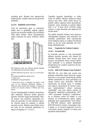 45
meydana gelir. Burada özel yapıştırıcılar
kullanılmıştır, aradaki adezyon da güvenilir
ölçüdedir.
1.6.3.6. Köpüklü cam levhalar
Yeni bir teknolojiye göre ısı yalıtımları
düşük olan ve genellikle sağnak yağmur
geçiren dış duvarlar köpüklü cam levhalarla
islâh edilir. Bunlar, arkası havalandırılan
cephe sistemine bir geçiş stilidirler (Şekil
28).
28 Cephelerin ıslahı için difüzyon kanallı köpüklü
cam plâkalardan dış korunum tabakası
a) Islâh edilmemiş dış duvar, aşırı ısı ve nem geçir-
gen
b) Yapıştırılan plâkaların düşey kesiti
c) Yatay kesit
d) Plâkaların arka görünümleri
1 Hafif beton duvar, 2 Köpüklü cam plâka, 3 Bir
veya iki kat pnömatik püskürtme tabakası, 4
Difüzyon kanalı olarak kenar boşluğu, 5 Yapıştırma
şeritleri için tutunma olukları, 6 Plâstik şerit veya
macun
30 mm kalınlığındaki levhaların kenarların-
daki boşluklar difuzyon kanalı görevini
görürler. Kesitleri üçgen biçimindedir. Plas-
tik macun veya şeritlerle yapıştırılan lev-
halar alt yüzeyden 2-4 mm yüksekte durur-
lar. Derzler geniş bir ıspatula ve plâstik
macunla sıvanır. Bundan sonra bütün yüzey
bir yada iki kez pnomatik püskürtme ta-
bakası ile kaplanır (→ 1.6.6.5.).
Tepedeki üçgenler kapatılmaz ve çinko
levha ile örtülür. Böylece difüzyon kanalı
sistemi açık kalır. Islah edilen duvar bu
şekilde sadece yağmura karşı dayanıklılaş-
mamıştır. Aynı zamanda ısı yalıtım değeri
0,65 h m2 o
C/kcal (0,55 m2
K/W) kadar
iyileşir ve çoğu durumda eski değerinin iki
mislini bulur.
Dış kabuk mekanik etkilere karşı duyarsız
olmadığından kaplama, bina temelinin üst
tarafında yapılmalıdır. Bina kenarlarında
levha kaplama işlemi ya yağmur borularına
kadar ya da bir levha genişliği boş bıra-
karak sürdürülmelidir.
1.6.4. Yapılarda Isı Yalıtım Camları
1.6.4.1. Isı kontrolü
Isı kontrolü, pencere ve cam tasarımında
dikkate alınması gereken çok önemli bir
ölçüttür. Burada amaç, bina ısısının dışa
kaçışını yavaşlatarak ısıtma enerjisi tüketi-
mini azaltmak ve iç mekanın bütününde
dengelenmiş bir sıcaklık ortamının devam-
ını sağlamaktır.
1.6.4.2. ISICAM Yalıtım Camı Üniteleri
ISICAM, iki veya daha çok sayıda cam
plakanın aralarında ortam basıncına uygun
kuru hava veya gazları barındıracak şekilde
fabrika şartlarında bir araya getirilmesi ile
oluşan yalıtım camı ünitesidir. ISICAM
aluminyum ara boşluk çıtası ve içindeki
nem giderici malzemeler ile birincil sızdır-
maz “poliizobutilen”, ikincil sızdırmaz
“polisülfid” veya özel silikon yardımı ile
birleştirilir. Strüktürel camlamalarda, -30o
C
+80o
C arasındaki “kullanım” sıcaklıkların-
da ve birleşim yerleri bir kapak ve çıta
yardımı ile korunmaksızın güneş ışığına
doğrudan açık uygulamalarda, özel silikon-
lu ISICAM üniteleri taleb edilmelidir.
ISICAM üniteleri renksiz, harmandan renk-
li güneş ve ısı kontrol kaplamalı (Low-E)
veya buzlu, lamine, temperli ve emaye cam
panolarla oluşturulabilir.
 