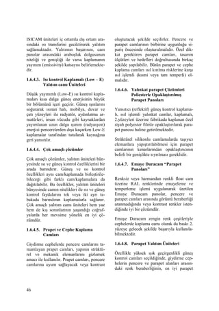 46
ISICAM üniteleri iç ortamla dış ortam ara-
sındaki ısı transferini geciktirerek yalıtım
sağlamaktadır. Yalıtımın başarısını, cam
panolar arasındaki araboşluk dolgusunun
niteliği ve genişliği ile varsa kaplamanın
yayınım (emissivity) katsayısı belirlemekte-
dir.
1.6.4.3. Isı kontrol Kaplamalı (Low – E)
Yalıtım camı Üniteleri
Düşük yayınımlı (Low-E) ısı kontrol kapla-
maları kısa dalga güneş enerjisinin büyük
bir bölümünü içeri geçirir. Güneş ışınlarını
soğurarak ısınan halı, mobilya, duvar ve
çatı yüzeyleri ile radyatör, aydınlatma ar-
matürleri, insan vücudu gibi kaynaklardan
yayımlanan uzun dalga ışınım (radyasyon)
enerjisi pencerelerden dışa kaçarken Low-E
kaplamalar tarafından tutularak kaynağına
geri yansıtılır.
1.6.4.4. Çok amaçlı çözümler
Çok amaçlı çözümler, yalıtım üniteleri bün-
yesinde ısı ve güneş kontrol özelliklerini bir
arada barındırır. Güneş ve ısı kontrol
özellikleri aynı cam/kaplamada birleştirile-
bileceği gibi farklı cam/kaplamalara da
dağıtılabilir. Bu özellikler, yalıtım üniteleri
bünyesinde camın nitelikleri ile ısı ve güneş
kontrol faydalarını tek veya iki ayrı ta-
bakada barındıran kaplamalarla sağlanır.
Çok amaçlı yalıtım camı üniteleri hem yaz
hem de kış sorunlarının yaşandığı coğraf-
yalarda her mevsime yönelik en iyi çö-
zümdür.
1.6.4.5. Prapet ve Cephe Kaplama
Camları
Giydirme cephelerde pencere camlarını ta-
mamlayan prapet camları, yapının strüktü-
rel ve mekanik elemanlarını gizlemek
amacı ile kullanılır. Prapet camları, pencere
camlarına uyum sağlayacak veya kontrast
oluşturacak şekilde seçilirler. Pencere ve
parapet camlarının birbirine uygunluğu si-
pariş öncesinde oluşturulmalıdır. Özel dik-
kat gerektiren parapet camları, tasarım
ölçütleri ve hedefleri doğrultusunda birkaç
şekilde yapılabilir. Bütün parapet ve cephe
kaplama camları ısıl kırılma risklerine karşı
ısıl işlemli (kısmi veya tam temperli) ol-
malıdır.
1.6.4.6. Yalınkat parapet Çözümleri
Poliesterle Opaklaştırılmış
Parapet Panoları
Yansıtıcı (reflektif) güneş kontrol kaplama-
lı, ısıl işlemli yalınkat camlar, kaplamalı,
2.yüzeyleri üzerine fabrikada kaplanan özel
siyah polyester filmle opaklaştırılarak para-
pet panosu haline getirilmektedir.
Strüktürel silikonlu camlamalarda taşıyıcı
elemanlara yapıştırılabilmesi için parapet
camlarının kenarlarından opaklaştırıcının
belirli bir genişlikte sıyrılması gereklidir.
1.6.4.7. Emaye Duracam “Parapet
Panoları”
Renksiz veya harmandan renkli float cam
üzerine RAL renklerinde emayeleme ve
temperleme işlemi uygulanarak üretilen
Emaye Duracam panolar, pencere ve
parapet camları arasında görüntü beraberliği
aranmadığında veya kontrast renkler isten-
diğinde iyi bir çözümdür.
Emaye Duracam zengin renk çeşitleriyle
cephelerde kaplama camı olarak da baskı 2.
yüzeye gelecek şekilde başarıyla kullanıla-
bilmektedir.
1.6.4.8. Parapet Yalıtım Üniteleri
Özellikle yüksek ışık geçirgenlikli güneş
kontrol camları seçildiğinde, giydirme cep-
helerin pencere ve parapet alanları arasın-
daki renk beraberliğinin, en iyi parapet
 