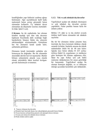4
kendiliğinden yapı kütlesini azaltma uğraşı
belirmiştir. Ağır sayılabilecek hafif katkı
malzemeli beton yerine gözenekli beton
elemanlar kullanılır. Üç tabakalı duvar
elemanları da döşemeler üzerine oturtulabi-
lir (bak. Şekil 3 a-d).
C.Krause, bu tür cephelerde, her eleman
kendini taşıdığı için tüm oda duvarını
kaplayan boyutlarda dahi sıcaklığa bağlı
hareketlerin binanın bütün dış yüzeyini
etkilemediğini söylemektedir. Genişleme
her bir elemanın kendi içinde kalır,
çatlamalar görülmez.
Elemanın kendi üzerindeki çatlaklar söz
konusuysa bu doğrudur. Bu tür elemanlar
arasındaki derzler kuvvet taşımazlar. Bunlar
bilinen yöntemlerle plastik veya elastik
olarak yalıtılabilir fakat üzerleri kırılgan-
gevrek malzemeyle sıvanamaz.
1.1.3. Tek ve çok tabakalı dış duvarlar
Yapıfiziksel açıdan tek tabakalı (homojen)
ve çok tabakalı dış duvarlar ayırımı
yapılabilir. Fakat pratikte bunun fazla bir
anlamı yoktur.
Bölüm 1.9. daki iç ve dış yüzleri sıvayla
örtülen hafif beton elemanlar tek tabakalı
sayılırlar.
Bu tür bir elemanın önüne çimento harç
üzerinde dış hava korunum tabakası olarak
seramik levhalar, bunlarla arasına da teknik
nedenlerden ötürü bir de 40 mm kalın-
lığında ince beton tabaka B 225 yerleş-
tirilirse (Şekil 4), uygulamacı ve statikçiye
göre homojen bir eleman sağlanmış olur,
fakat bu yapı fizikçi için çok farklı
malzeme tabakalarının bir araya getirildiği
bir karışımdır. Yapıfiziksel açıdan bu
eleman homojen değildir, ısı ve difüzyon
tekniği açısından kesinlikle çok tabakalıdır.
3 Taşıyıcı olmayan dış duvarlar
a) Donatılı hatıl üzerinde duran, kat yüksekliğinde gözenekli beton bloklar
b) Tavan üzerine yerleştirilmiş pencere altı (parapet) duvar elemanı
c) Tavana asılı duran iki tabakalı duvar elemanı
d) Perde (önden askılı) cephe
 